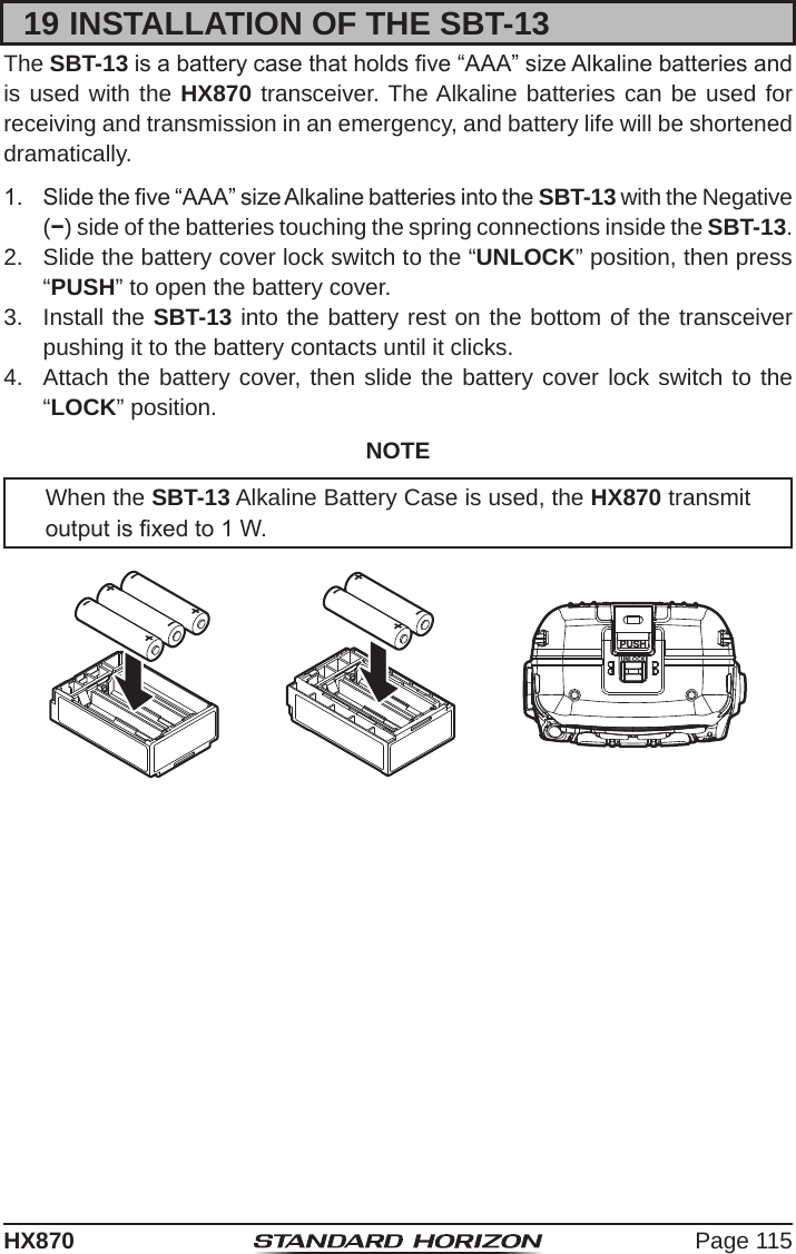 Page 115HX87019 INSTALLATION OF THE SBT-13The SBT-13 is a battery case that holds ve “AAA” size Alkaline batteries and is used with the HX870 transceiver. The Alkaline batteries can be used for receiving and transmission in an emergency, and battery life will be shortened dramatically.1.  Slide the ve “AAA” size Alkaline batteries into the SBT-13 with the Negative (−) side of the batteries touching the spring connections inside the SBT-13.2.  Slide the battery cover lock switch to the “UNLOCK” position, then press “PUSH” to open the battery cover.3.  Install the SBT-13 into the battery rest on the bottom of the transceiver pushing it to the battery contacts until it clicks.4.  Attach the battery cover, then slide the battery cover lock switch to the “LOCK” position.NOTEWhen the SBT-13 Alkaline Battery Case is used, the HX870 transmit output is xed to 1 W.