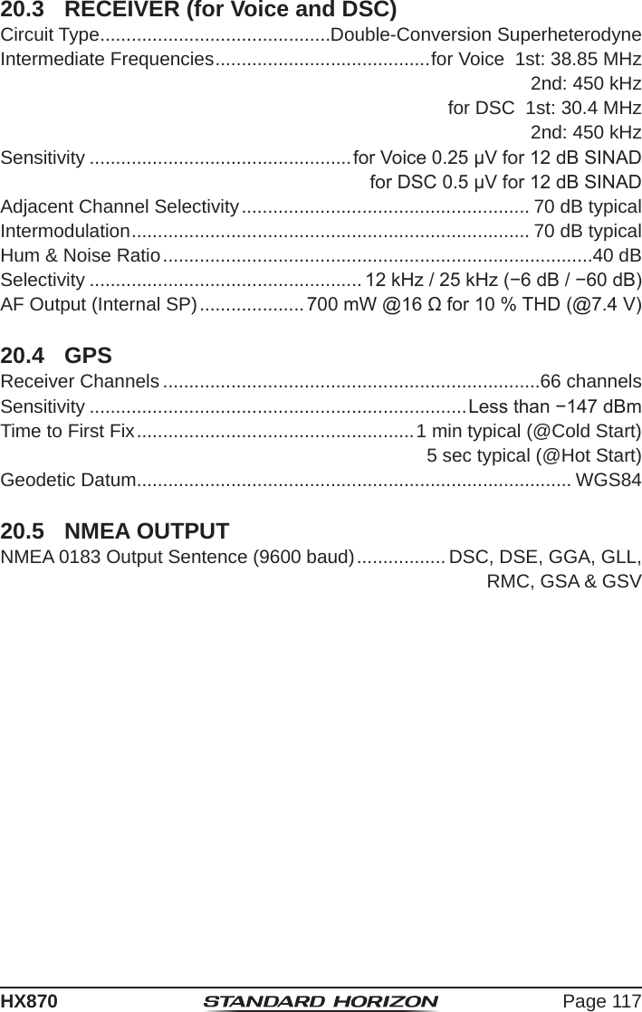 Page 117HX87020.3  RECEIVER (for Voice and DSC)Circuit Type ............................................Double-Conversion SuperheterodyneIntermediate Frequencies ......................................... for Voice  1st: 38.85 MHz2nd: 450 kHzfor DSC  1st: 30.4 MHz2nd: 450 kHzSensitivity ..................................................for Voice 0.25 μV for 12 dB SINADfor DSC 0.5 μV for 12 dB SINADAdjacent Channel Selectivity ....................................................... 70 dB typicalIntermodulation ............................................................................ 70 dB typicalHum &amp; Noise Ratio ..................................................................................40 dBSelectivity .................................................... 12 kHz / 25 kHz (−6 dB / −60 dB)AF Output (Internal SP) .................... 700 mW @16 Ω for 10 % THD (@7.4 V)20.4  GPSReceiver Channels ........................................................................66 channelsSensitivity ........................................................................Less than −147 dBmTime to First Fix ..................................................... 1 min typical (@Cold Start)5 sec typical (@Hot Start)Geodetic Datum................................................................................... WGS8420.5  NMEA OUTPUTNMEA 0183 Output Sentence (9600 baud) ................. DSC, DSE, GGA, GLL,RMC, GSA &amp; GSV