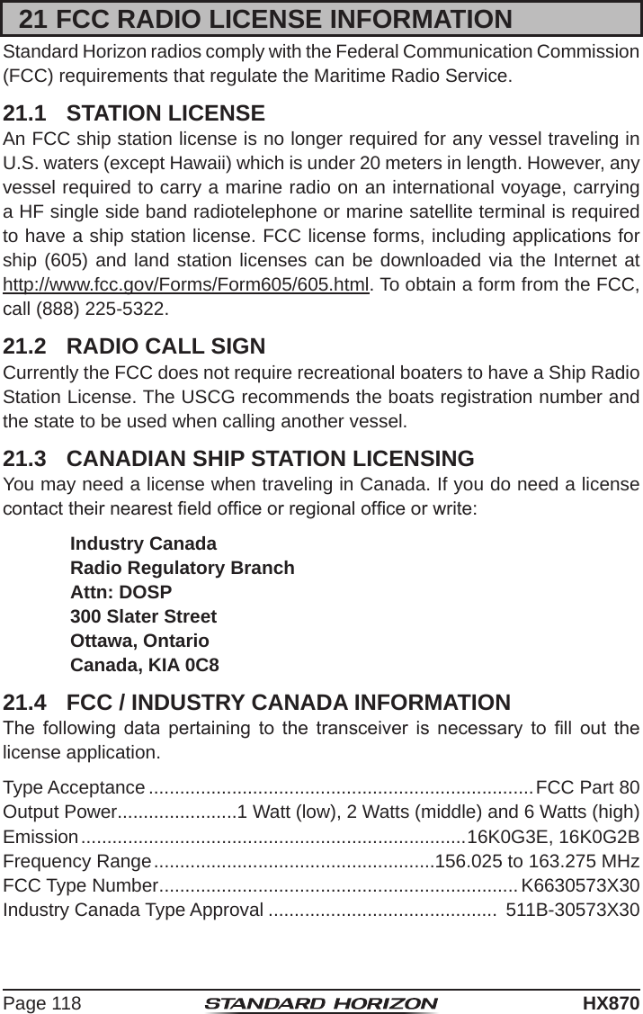 Page 118HX87021 FCC RADIO LICENSE INFORMATIONStandard Horizon radios comply with the Federal Communication Commission (FCC) requirements that regulate the Maritime Radio Service.21.1  STATION LICENSEAn FCC ship station license is no longer required for any vessel traveling in U.S. waters (except Hawaii) which is under 20 meters in length. However, any vessel required to carry a marine radio on an international voyage, carrying a HF single side band radiotelephone or marine satellite terminal is required to have a ship station license. FCC license forms, including applications for ship (605) and land station licenses can be downloaded via the Internet at  http://www.fcc.gov/Forms/Form605/605.html. To obtain a form from the FCC, call (888) 225-5322.21.2  RADIO CALL SIGNCurrently the FCC does not require recreational boaters to have a Ship Radio Station License. The USCG recommends the boats registration number and the state to be used when calling another vessel.21.3  CANADIAN SHIP STATION LICENSINGYou may need a license when traveling in Canada. If you do need a license contact their nearest eld ofce or regional ofce or write: Industry Canada Radio Regulatory Branch Attn: DOSP 300 Slater Street Ottawa, Ontario Canada, KIA 0C821.4  FCC / INDUSTRY CANADA INFORMATIONThe  following  data  pertaining  to  the  transceiver  is  necessary  to  ll  out  the  license application.Type Acceptance ..........................................................................FCC Part 80Output Power.......................1 Watt (low), 2 Watts (middle) and 6 Watts (high)Emission ..........................................................................16K0G3E, 16K0G2BFrequency Range ......................................................156.025 to 163.275 MHzFCC Type Number ..................................................................... K6630573X30Industry Canada Type Approval ............................................  511B-30573X30