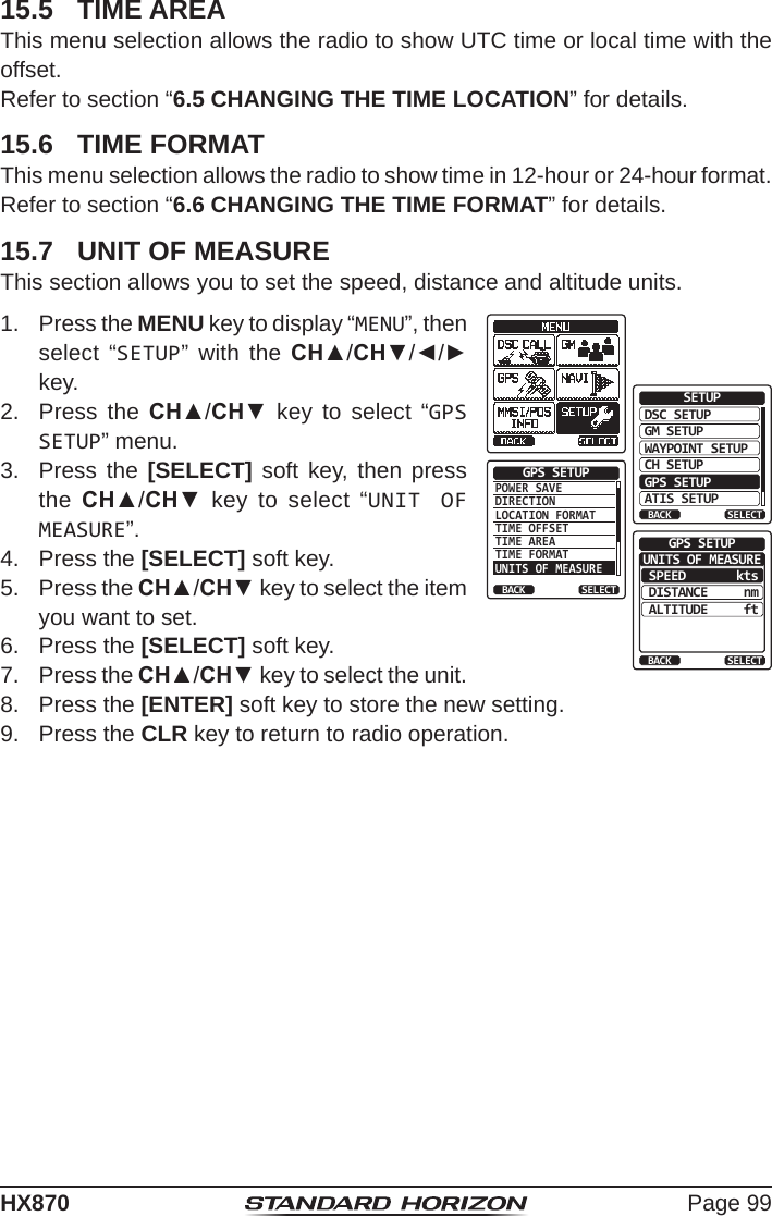 Page 99HX87015.5  TIME AREAThis menu selection allows the radio to show UTC time or local time with the offset. Refer to section “6.5 CHANGING THE TIME LOCATION” for details.15.6  TIME FORMATThis menu selection allows the radio to show time in 12-hour or 24-hour format.Refer to section “6.6 CHANGING THE TIME FORMAT” for details.15.7  UNIT OF MEASUREThis section allows you to set the speed, distance and altitude units.1.  Press the MENU key to display “MENU”, then select “SETUP” with the CH▲/CH▼/◄/► key.DSC SETUPGM SETUPBACKSETUPWAYPOINT SETUPCH SETUPGPS SETUPATIS SETUPSELECTPOWER SAVEDIRECTIONLOCATION FORMATTIME OFFSETTIME AREATIME FORMATUNITS OF MEASUREGPS SETUPBACK SELECTSPEEDBACKGPS SETUPDISTANCEALTITUDEktsnmftSELECTUNITS OF MEASURE2.  Press the CH▲/CH▼ key to select “GPS SETUP” menu.3.  Press the [SELECT] soft key, then press the  CH▲/CH▼ key to select “UNIT OF MEASURE”.4.  Press the [SELECT] soft key.5.  Press the CH▲/CH▼ key to select the item you want to set.6.  Press the [SELECT] soft key.7.  Press the CH▲/CH▼ key to select the unit.8.  Press the [ENTER] soft key to store the new setting.9.  Press the CLR key to return to radio operation.