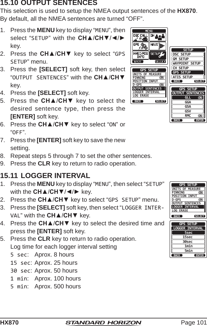 Page 101HX87015.10 OUTPUT SENTENCESThis selection is used to setup the NMEA output sentences of the HX870.By default, all the NMEA sentences are turned “OFF”.1.  Press the MENU key to display “MENU”, then select “SETUP” with the CH▲/CH▼/◄/► key.DSC SETUPGM SETUPBACKSETUPWAYPOINT SETUPCH SETUPGPS SETUPATIS SETUPSELECTUNITS OF MEASUREPINNINGPOSITION INPUTD-GPSOUTPUT SENTENCESLOGGER INTERVALLOG ERASEGPS SETUPBACK SELECTONONGLLBACKGPS SETUPGGAGSAGSVRMCENTEROUTPUT SENTENCESONON2.  Press the CH▲/CH▼ key to select “GPS SETUP” menu.3.  Press the [SELECT] soft key, then select “OUTPUT SENTENCES” with the CH▲/CH▼ key.4.  Press the [SELECT] soft key.5.  Press the CH▲/CH▼ key to select the desired sentence type, then press the [ENTER] soft key.6.  Press the CH▲/CH▼ key to select “ON” or “OFF”.7.  Press the [ENTER] soft key to save the new setting.8.  Repeat steps 5 through 7 to set the other sentences.9.  Press the CLR key to return to radio operation.15.11 LOGGER INTERVAL1.  Press the MENU key to display “MENU”, then select “SETUP” with the CH▲/CH▼/◄/► key.UNITS OF MEASUREPINNINGPOSITION INPUTD-GPSOUTPUT SENTENCESLOGGER INTERVALLOG ERASEGPS SETUPBACK SELECTONON5secBACKGPS SETUP15sec30sec1min5minENTERLOGGER INTERVAL2.  Press the CH▲/CH▼ key to select “GPS SETUP” menu.3.  Press the [SELECT] soft key, then select “LOGGER INTER-VAL” with the CH▲/CH▼ key.4.  Press the CH▲/CH▼ key to select the desired time and press the [ENTER] soft key.5.  Press the CLR key to return to radio operation.  Log time for each logger interval setting5 sec:  Aprox. 8 hours15 sec: Aprox. 25 hours30 sec: Aprox. 50 hours1 min:  Aprox. 100 hours5 min:  Aprox. 500 hours