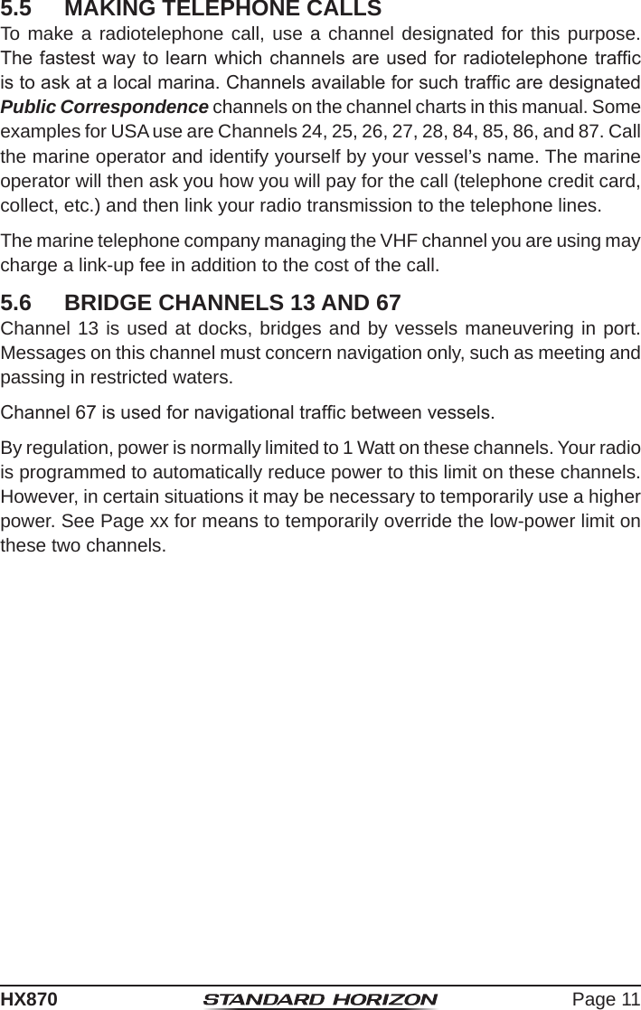 Page 11HX8705.5  MAKING TELEPHONE CALLSTo make a radiotelephone call, use a channel designated for this purpose. The fastest way to learn which channels are used for radiotelephone trafc is to ask at a local marina. Channels available for such trafc are designated Public Correspondence channels on the channel charts in this manual. Some examples for USA use are Channels 24, 25, 26, 27, 28, 84, 85, 86, and 87. Call the marine operator and identify yourself by your vessel’s name. The marine operator will then ask you how you will pay for the call (telephone credit card, collect, etc.) and then link your radio transmission to the telephone lines.The marine telephone company managing the VHF channel you are using may charge a link-up fee in addition to the cost of the call.5.6  BRIDGE CHANNELS 13 AND 67Channel 13 is used at docks, bridges and by vessels maneuvering in port. Messages on this channel must concern navigation only, such as meeting and passing in restricted waters.Channel 67 is used for navigational trafc between vessels.By regulation, power is normally limited to 1 Watt on these channels. Your radio is programmed to automatically reduce power to this limit on these channels. However, in certain situations it may be necessary to temporarily use a higher power. See Page xx for means to temporarily override the low-power limit on these two channels.