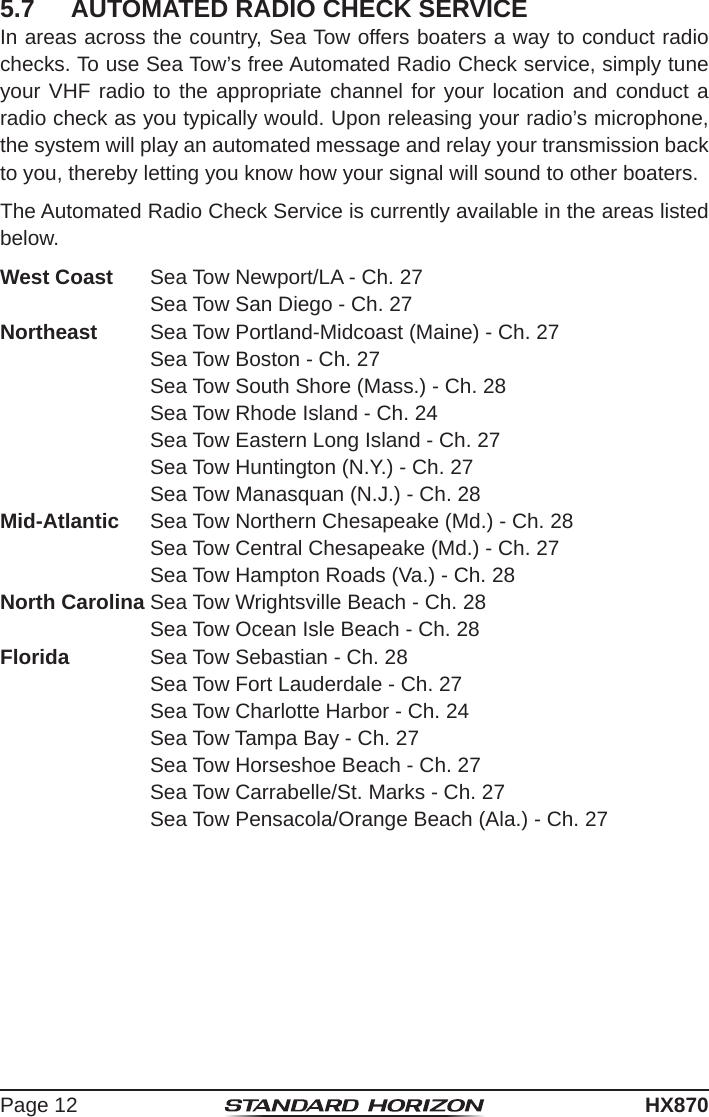 Page 12HX8705.7  AUTOMATED RADIO CHECK SERVICEIn areas across the country, Sea Tow offers boaters a way to conduct radio checks. To use Sea Tow’s free Automated Radio Check service, simply tune your VHF radio to the appropriate channel for your location and conduct a radio check as you typically would. Upon releasing your radio’s microphone, the system will play an automated message and relay your transmission back to you, thereby letting you know how your signal will sound to other boaters.The Automated Radio Check Service is currently available in the areas listed below. West Coast  Sea Tow Newport/LA - Ch. 27     Sea Tow San Diego - Ch. 27 Northeast  Sea Tow Portland-Midcoast (Maine) - Ch. 27     Sea Tow Boston - Ch. 27     Sea Tow South Shore (Mass.) - Ch. 28     Sea Tow Rhode Island - Ch. 24     Sea Tow Eastern Long Island - Ch. 27     Sea Tow Huntington (N.Y.) - Ch. 27     Sea Tow Manasquan (N.J.) - Ch. 28 Mid-Atlantic  Sea Tow Northern Chesapeake (Md.) - Ch. 28     Sea Tow Central Chesapeake (Md.) - Ch. 27     Sea Tow Hampton Roads (Va.) - Ch. 28 North Carolina Sea Tow Wrightsville Beach - Ch. 28     Sea Tow Ocean Isle Beach - Ch. 28 Florida  Sea Tow Sebastian - Ch. 28     Sea Tow Fort Lauderdale - Ch. 27     Sea Tow Charlotte Harbor - Ch. 24     Sea Tow Tampa Bay - Ch. 27     Sea Tow Horseshoe Beach - Ch. 27     Sea Tow Carrabelle/St. Marks - Ch. 27     Sea Tow Pensacola/Orange Beach (Ala.) - Ch. 27