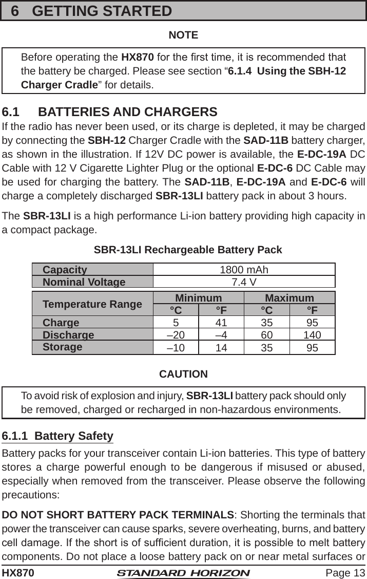 Page 13HX8706  GETTING STARTEDNOTEBefore operating the HX870 for the rst time, it is recommended that the battery be charged. Please see section “6.1.4  Using the SBH-12 Charger Cradle” for details.6.1  BATTERIES AND CHARGERSIf the radio has never been used, or its charge is depleted, it may be charged by connecting the SBH-12 Charger Cradle with the SAD-11B battery charger, as shown in the illustration. If 12V DC power is available, the E-DC-19A DC Cable with 12 V Cigarette Lighter Plug or the optional E-DC-6 DC Cable may be used for charging the battery. The SAD-11B, E-DC-19A and E-DC-6 will charge a completely discharged SBR-13LI battery pack in about 3 hours.The SBR-13LI is a high performance Li-ion battery providing high capacity in a compact package.SBR-13LI Rechargeable Battery PackCapacity 1800 mAhNominal Voltage 7.4 VTemperature Range Minimum Maximum°C °F °C °FCharge 5 41 35 95Discharge –20 –4 60 140Storage –10 14 35 95CAUTIONTo avoid risk of explosion and injury, SBR-13LI battery pack should only be removed, charged or recharged in non-hazardous environments.6.1.1  Battery SafetyBattery packs for your transceiver contain Li-ion batteries. This type of battery stores a charge powerful enough to be dangerous if misused or abused, especially when removed from the transceiver. Please observe the following precautions:DO NOT SHORT BATTERY PACK TERMINALS: Shorting the terminals that power the transceiver can cause sparks, severe overheating, burns, and battery cell damage. If the short is of sufcient duration, it is possible to melt battery components. Do not place a loose battery pack on or near metal surfaces or 