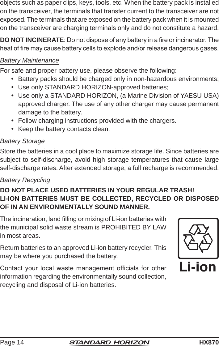 Page 14HX870objects such as paper clips, keys, tools, etc. When the battery pack is installed on the transceiver, the terminals that transfer current to the transceiver are not exposed. The terminals that are exposed on the battery pack when it is mounted on the transceiver are charging terminals only and do not constitute a hazard.DO NOT INCINERATE: Do not dispose of any battery in a re or incinerator. The heat of re may cause battery cells to explode and/or release dangerous gases.Battery MaintenanceFor safe and proper battery use, please observe the following:  Battery packs should be charged only in non-hazardous environments;  Use only STANDARD HORIZON-approved batteries;  Use only a STANDARD HORIZON, (a Marine Division of YAESU USA) approved charger. The use of any other charger may cause permanent damage to the battery.  Follow charging instructions provided with the chargers.  Keep the battery contacts clean.Battery StorageStore the batteries in a cool place to maximize storage life. Since batteries are subject to self-discharge, avoid high storage temperatures that cause large self-discharge rates. After extended storage, a full recharge is recommended.Battery RecyclingDO NOT PLACE USED BATTERIES IN YOUR REGULAR TRASH!LI-ION BATTERIES MUST BE COLLECTED, RECYCLED OR DISPOSED OF IN AN ENVIRONMENTALLY SOUND MANNER.The incineration, land lling or mixing of Li-ion batteries with the municipal solid waste stream is PROHIBITED BY LAW in most areas.Return batteries to an approved Li-ion battery recycler. This may be where you purchased the battery.Contact  your  local  waste  management  ofcials  for  other information regarding the environmentally sound collection, recycling and disposal of Li-ion batteries.