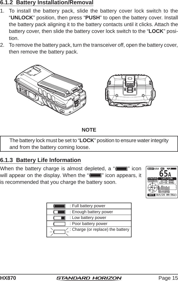 Page 15HX8706.1.2  Battery Installation/Removal1.  To install the battery pack, slide the battery cover lock switch to the “UNLOCK” position, then press “PUSH” to open the battery cover. Install the battery pack aligning it to the battery contacts until it clicks. Attach the battery cover, then slide the battery cover lock switch to the “LOCK” posi-tion.2.  To remove the battery pack, turn the transceiver off, open the battery cover, then remove the battery pack.NOTEThe battery lock must be set to “LOCK” position to ensure water integrity and from the battery coming loose.6.1.3  Battery Life InformationWhen the battery charge is almost depleted, a “         ” icon will appear on the display. When the “         ” icon appears, it is recommended that you charge the battery soon.HIUSALAT/LON 23°56.890E123°56.890WOct/25 09:56AMDATESTATUSSEARCH65ABUSY: Full battery power: Enough battery power: Low battery power: Poor battery power: Charge (or replace) the battery