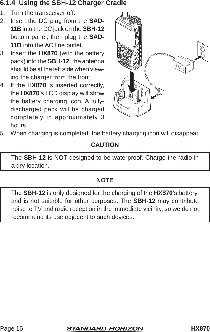 Page 16HX8706.1.4  Using the SBH-12 Charger Cradle1.  Turn the transceiver off.2.  Insert the DC plug from the SAD-11B into the DC jack on the SBH-12 bottom panel, then plug the SAD-11B into the AC line outlet.3.  Insert the HX870 (with the battery pack) into the SBH-12; the antenna should be at the left side when view-ing the charger from the front.4.  If the HX870 is inserted correctly, the HX870’s LCD display will show the battery charging icon. A fully-discharged pack will be charged completely in approximately 3 hours.5.  When charging is completed, the battery charging icon will disappear.CAUTIONThe SBH-12 is NOT designed to be waterproof. Charge the radio in a dry location.NOTEThe SBH-12 is only designed for the charging of the HX870’s battery, and is not suitable for other purposes. The SBH-12 may contribute noise to TV and radio reception in the immediate vicinity, so we do not recommend its use adjacent to such devices.