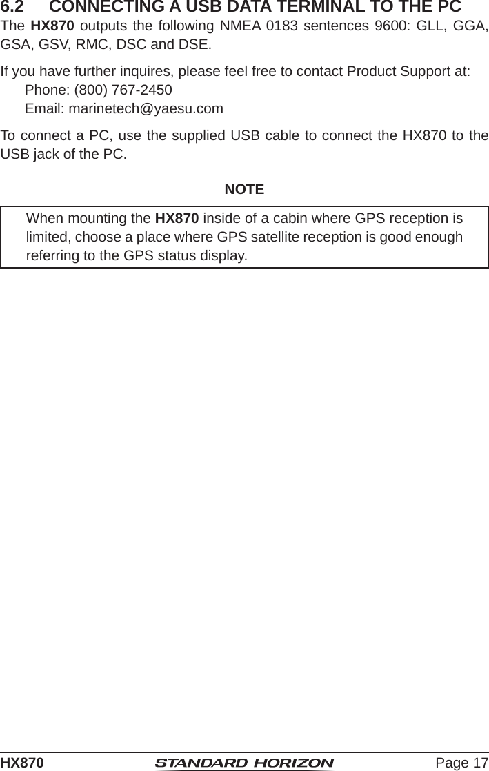 Page 17HX8706.2  CONNECTING A USB DATA TERMINAL TO THE PCThe HX870 outputs the following NMEA 0183 sentences 9600: GLL, GGA, GSA, GSV, RMC, DSC and DSE.If you have further inquires, please feel free to contact Product Support at:Phone: (800) 767-2450Email: marinetech@yaesu.comTo connect a PC, use the supplied USB cable to connect the HX870 to the USB jack of the PC.NOTEWhen mounting the HX870 inside of a cabin where GPS reception is limited, choose a place where GPS satellite reception is good enough referring to the GPS status display.