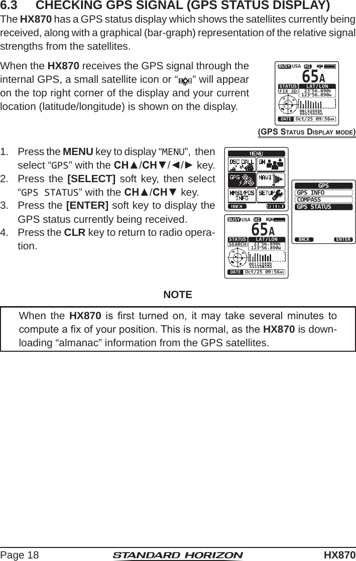 Page 18HX8706.3  CHECKING GPS SIGNAL (GPS STATUS DISPLAY)The HX870 has a GPS status display which shows the satellites currently being received, along with a graphical (bar-graph) representation of the relative signal strengths from the satellites.When the HX870 receives the GPS signal through the internal GPS, a small satellite icon or “     ” will appear on the top right corner of the display and your current location (latitude/longitude) is shown on the display.(GPS StatuS DiSPlay moDe)HIUSALAT/LON 23°56.890E123°56.890WOct/25 09:56AMDATESTATUSFIX 3D65ABUSY1.  Press the MENU key to display “MENU”,  then select “GPS” with the CH▲/CH▼/◄/► key.GPS INFOCOMPASSENTERGPSGPS STATUSBACKHIUSALAT/LON 23°56.890E123°56.890WOct/25 09:56AMDATESTATUSSEARCH65ABUSY2.  Press the [SELECT] soft key, then select “GPS STATUS” with the CH▲/CH▼ key.3.  Press the [ENTER] soft key to display the GPS status currently being received.4.  Press the CLR key to return to radio opera-tion.NOTEWhen the HX870  is  rst  turned  on,  it  may  take  several  minutes  to compute a x of your position. This is normal, as the HX870 is down-loading “almanac” information from the GPS satellites.