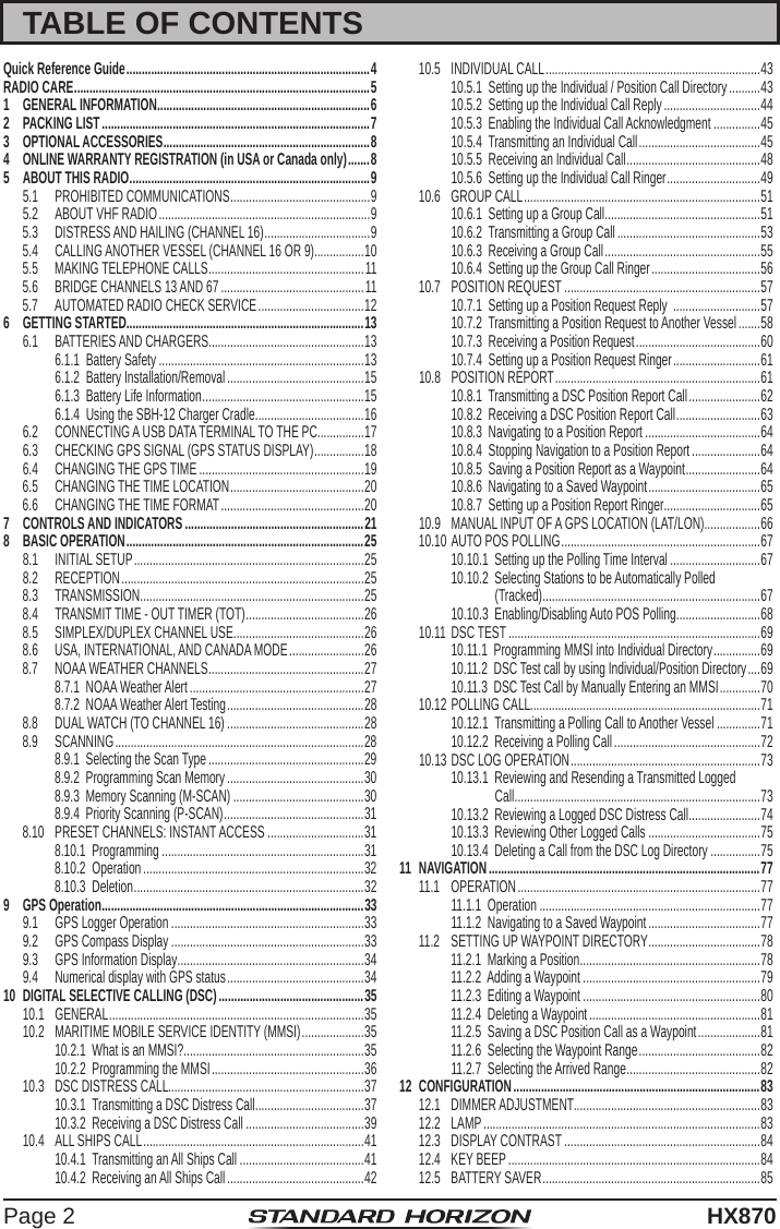 Page 2HX870TABLE OF CONTENTSQuick Reference Guide ............................................................................... 4RADIO CARE ................................................................................................ 51  GENERAL INFORMATION .....................................................................62  PACKING LIST .......................................................................................73  OPTIONAL ACCESSORIES ...................................................................84  ONLINE WARRANTY REGISTRATION (in USA or Canada only) ....... 85  ABOUT THIS RADIO ..............................................................................95.1  PROHIBITED COMMUNICATIONS ............................................. 95.2  ABOUT VHF RADIO ....................................................................95.3  DISTRESS AND HAILING (CHANNEL 16) ..................................95.4  CALLING ANOTHER VESSEL (CHANNEL 16 OR 9)................105.5  MAKING TELEPHONE CALLS ..................................................115.6  BRIDGE CHANNELS 13 AND 67 ..............................................115.7  AUTOMATED RADIO CHECK SERVICE ..................................126  GETTING STARTED.............................................................................136.1  BATTERIES AND CHARGERS..................................................136.1.1  Battery Safety ..................................................................136.1.2  Battery Installation/Removal ............................................156.1.3  Battery Life Information .................................................... 156.1.4  Using the SBH-12 Charger Cradle ................................... 166.2  CONNECTING A USB DATA TERMINAL TO THE PC ...............176.3  CHECKING GPS SIGNAL (GPS STATUS DISPLAY) ................186.4  CHANGING THE GPS TIME .....................................................196.5  CHANGING THE TIME LOCATION ...........................................206.6  CHANGING THE TIME FORMAT ..............................................207  CONTROLS AND INDICATORS ..........................................................218  BASIC OPERATION ............................................................................. 258.1  INITIAL SETUP ..........................................................................258.2 RECEPTION ..............................................................................258.3 TRANSMISSION ........................................................................ 258.4  TRANSMIT TIME - OUT TIMER (TOT) ......................................268.5  SIMPLEX/DUPLEX CHANNEL USE ..........................................268.6  USA, INTERNATIONAL, AND CANADA MODE ........................268.7  NOAA WEATHER CHANNELS ..................................................278.7.1  NOAA Weather Alert ........................................................278.7.2  NOAA Weather Alert Testing ............................................ 288.8  DUAL WATCH (TO CHANNEL 16) ............................................288.9 SCANNING ................................................................................288.9.1  Selecting the Scan Type ..................................................298.9.2  Programming Scan Memory ............................................308.9.3  Memory Scanning (M-SCAN) ..........................................308.9.4  Priority Scanning (P-SCAN) ............................................. 318.10  PRESET CHANNELS: INSTANT ACCESS ...............................318.10.1  Programming .................................................................318.10.2  Operation .......................................................................328.10.3  Deletion .......................................................................... 329  GPS Operation .....................................................................................339.1  GPS Logger Operation ..............................................................339.2  GPS Compass Display ..............................................................339.3  GPS Information Display ............................................................ 349.4  Numerical display with GPS status ............................................3410  DIGITAL SELECTIVE CALLING (DSC) ...............................................3510.1 GENERAL ..................................................................................3510.2  MARITIME MOBILE SERVICE IDENTITY (MMSI) ....................3510.2.1  What is an MMSI? .......................................................... 3510.2.2  Programming the MMSI .................................................3610.3  DSC DISTRESS CALL...............................................................3710.3.1  Transmitting a DSC Distress Call ................................... 3710.3.2  Receiving a DSC Distress Call ......................................3910.4  ALL SHIPS CALL .......................................................................4110.4.1  Transmitting an All Ships Call ........................................4110.4.2  Receiving an All Ships Call ............................................4210.5  INDIVIDUAL CALL .....................................................................4310.5.1  Setting up the Individual / Position Call Directory ..........4310.5.2  Setting up the Individual Call Reply ...............................4410.5.3  Enabling the Individual Call Acknowledgment ...............4510.5.4  Transmitting an Individual Call .......................................4510.5.5  Receiving an Individual Call ........................................... 4810.5.6  Setting up the Individual Call Ringer .............................. 4910.6  GROUP CALL ............................................................................5110.6.1  Setting up a Group Call .................................................. 5110.6.2  Transmitting a Group Call ..............................................5310.6.3  Receiving a Group Call ..................................................5510.6.4  Setting up the Group Call Ringer ...................................5610.7  POSITION REQUEST ...............................................................5710.7.1  Setting up a Position Request Reply  ............................5710.7.2  Transmitting a Position Request to Another Vessel .......5810.7.3  Receiving a Position Request ........................................6010.7.4  Setting up a Position Request Ringer ............................6110.8  POSITION REPORT ..................................................................6110.8.1  Transmitting a DSC Position Report Call .......................6210.8.2  Receiving a DSC Position Report Call ........................... 6310.8.3  Navigating to a Position Report .....................................6410.8.4  Stopping Navigation to a Position Report ......................6410.8.5  Saving a Position Report as a Waypoint ........................6410.8.6  Navigating to a Saved Waypoint ....................................6510.8.7  Setting up a Position Report Ringer ............................... 6510.9  MANUAL INPUT OF A GPS LOCATION (LAT/LON) ..................6610.10 AUTO POS POLLING ................................................................6710.10.1  Setting up the Polling Time Interval .............................6710.10.2  Selecting Stations to be Automatically Polled  (Tracked) ......................................................................6710.10.3  Enabling/Disabling Auto POS Polling ........................... 6810.11  DSC TEST .................................................................................6910.11.1  Programming MMSI into Individual Directory ...............6910.11.2  DSC Test call by using Individual/Position Directory .... 6910.11.3  DSC Test Call by Manually Entering an MMSI ............. 7010.12 POLLING CALL..........................................................................7110.12.1  Transmitting a Polling Call to Another Vessel ..............7110.12.2  Receiving a Polling Call ...............................................7210.13 DSC LOG OPERATION .............................................................7310.13.1  Reviewing and Resending a Transmitted Logged  Call ............................................................................... 7310.13.2  Reviewing a Logged DSC Distress Call ....................... 7410.13.3  Reviewing Other Logged Calls ....................................7510.13.4  Deleting a Call from the DSC Log Directory ................7511 NAVIGATION ........................................................................................7711.1 OPERATION ..............................................................................7711.1.1  Operation .......................................................................7711.1.2  Navigating to a Saved Waypoint ....................................7711.2  SETTING UP WAYPOINT DIRECTORY ....................................7811.2.1  Marking a Position ............................................... ........... 7811.2.2  Adding a Waypoint .........................................................7911.2.3  Editing a Waypoint .........................................................8011.2.4  Deleting a Waypoint .......................................................8111.2.5  Saving a DSC Position Call as a Waypoint ....................8111.2.6  Selecting the Waypoint Range .......................................8211.2.7  Selecting the Arrived Range ...........................................8212 CONFIGURATION ................................................................................8312.1  DIMMER ADJUSTMENT............................................................8312.2 LAMP .........................................................................................8312.3  DISPLAY CONTRAST ...............................................................8412.4  KEY BEEP .................................................................................8412.5  BATTERY SAVER ......................................................................85