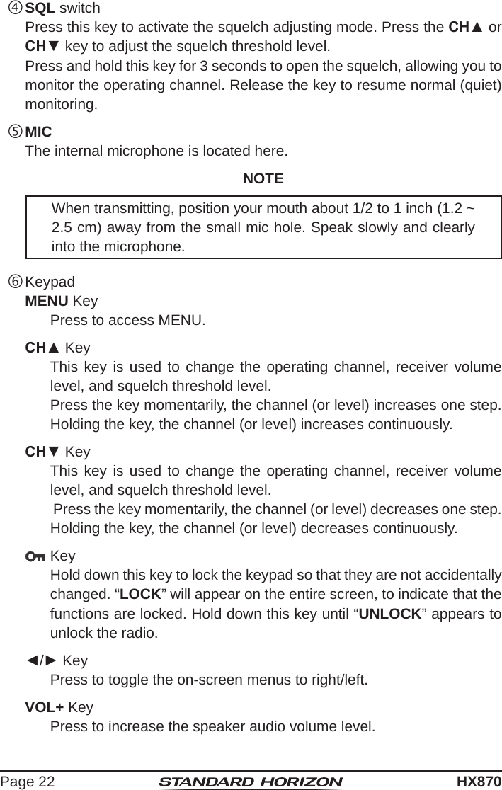 Page 22HX870 SQL switch  Press this key to activate the squelch adjusting mode. Press the CH▲ or CH▼ key to adjust the squelch threshold level.  Press and hold this key for 3 seconds to open the squelch, allowing you to monitor the operating channel. Release the key to resume normal (quiet) monitoring. MIC  The internal microphone is located here.NOTEWhen transmitting, position your mouth about 1/2 to 1 inch (1.2 ~ 2.5 cm) away from the small mic hole. Speak slowly and clearly into the microphone. KeypadMENU KeyPress to access MENU.CH▲ KeyThis key is used to change the operating channel, receiver volume level, and squelch threshold level.Press the key momentarily, the channel (or level) increases one step. Holding the key, the channel (or level) increases continuously.CH▼ KeyThis key is used to change the operating channel, receiver volume level, and squelch threshold level. Press the key momentarily, the channel (or level) decreases one step. Holding the key, the channel (or level) decreases continuously. KeyHold down this key to lock the keypad so that they are not accidentally changed. “LOCK” will appear on the entire screen, to indicate that the functions are locked. Hold down this key until “UNLOCK” appears to unlock the radio.◄/► KeyPress to toggle the on-screen menus to right/left.VOL+ KeyPress to increase the speaker audio volume level.