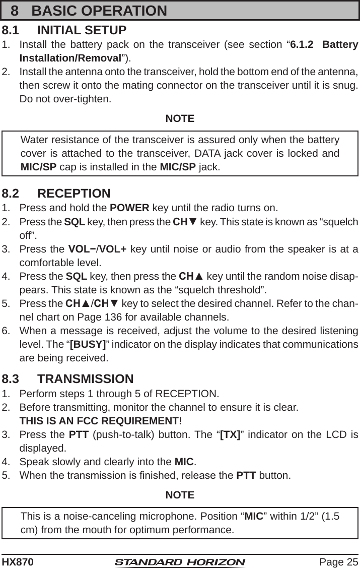 Page 25HX8708  BASIC OPERATION8.1  INITIAL SETUP1.  Install the battery pack on the transceiver (see section “6.1.2  Battery Installation/Removal”).2.  Install the antenna onto the transceiver, hold the bottom end of the antenna, then screw it onto the mating connector on the transceiver until it is snug. Do not over-tighten.NOTEWater resistance of the transceiver is assured only when the battery cover is attached to the transceiver, DATA jack cover is locked and MIC/SP cap is installed in the MIC/SP jack.8.2  RECEPTION1.  Press and hold the POWER key until the radio turns on.2.  Press the SQL key, then press the CH▼ key. This state is known as “squelch off”.3.  Press the VOL−/VOL+ key until noise or audio from the speaker is at a comfortable level.4.  Press the SQL key, then press the CH▲ key until the random noise disap-pears. This state is known as the “squelch threshold”.5.  Press the CH▲/CH▼ key to select the desired channel. Refer to the chan-nel chart on Page 136 for available channels.6.  When a message is received, adjust the volume to the desired listening level. The “[BUSY]” indicator on the display indicates that communications are being received.8.3  TRANSMISSION1.  Perform steps 1 through 5 of RECEPTION.2.  Before transmitting, monitor the channel to ensure it is clear.   THIS IS AN FCC REQUIREMENT!3.  Press the PTT (push-to-talk) button. The “[TX]” indicator on the LCD is displayed.4.  Speak slowly and clearly into the MIC.5.  When the transmission is nished, release the PTT button.NOTEThis is a noise-canceling microphone. Position “MIC” within 1/2” (1.5 cm) from the mouth for optimum performance.