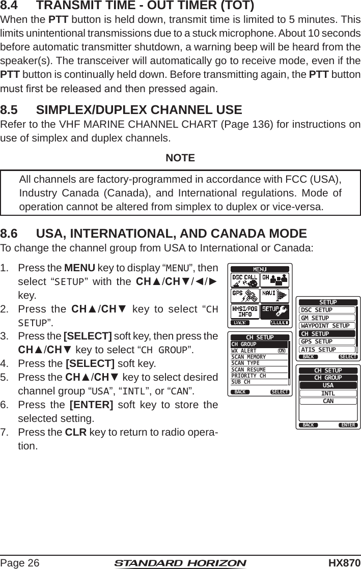 Page 26HX8708.4  TRANSMIT TIME - OUT TIMER (TOT)When the PTT button is held down, transmit time is limited to 5 minutes. This limits unintentional transmissions due to a stuck microphone. About 10 seconds before automatic transmitter shutdown, a warning beep will be heard from the speaker(s). The transceiver will automatically go to receive mode, even if the PTT button is continually held down. Before transmitting again, the PTT button must rst be released and then pressed again.8.5  SIMPLEX/DUPLEX CHANNEL USERefer to the VHF MARINE CHANNEL CHART (Page 136) for instructions on use of simplex and duplex channels.NOTEAll channels are factory-programmed in accordance with FCC (USA), Industry Canada (Canada), and International regulations. Mode of operation cannot be altered from simplex to duplex or vice-versa.8.6  USA, INTERNATIONAL, AND CANADA MODETo change the channel group from USA to International or Canada: 1.  Press the MENU key to display “MENU”, then select “SETUP” with the CH▲/CH▼/◄/► key.DSC SETUPGM SETUPBACKSETUPWAYPOINT SETUPCH SETUPGPS SETUPATIS SETUPSELECTCH GROUPWX ALERTSCAN MEMORYSCAN TYPESCAN RESUMEPRIORITY CHSUB CHCH SETUPBACK SELECTONUSABACKCH SETUPINTLCANENTERCH GROUP2.  Press the CH▲/CH▼ key to select “CH SETUP”.3.  Press the [SELECT] soft key, then press the CH▲/CH▼ key to select “CH GROUP”.4.  Press the [SELECT] soft key.5.  Press the CH▲/CH▼ key to select desired channel group “USA”, “INTL”, or “CAN”.6.  Press the [ENTER] soft key to store the selected setting.7.  Press the CLR key to return to radio opera-tion.