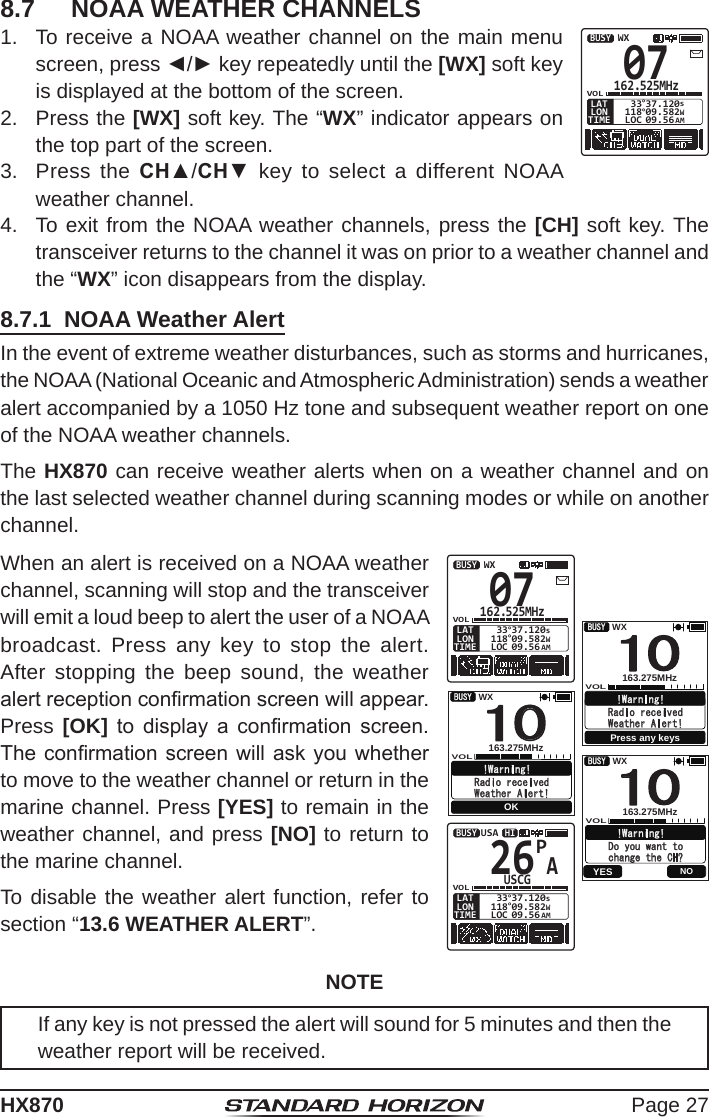 Page 27HX8708.7  NOAA WEATHER CHANNELS1.  To receive a NOAA weather channel on the main menu screen, press ◄/► key repeatedly until the [WX] soft key is displayed at the bottom of the screen.07162.525MHzVOL118°09.582 33°37.120WsLOC 09.56 AMBUSYWXTIMELONLAT2.  Press the [WX] soft key. The “WX” indicator appears on the top part of the screen.3.  Press the CH▲/CH▼ key to select a different NOAA weather channel.4.  To exit from the NOAA weather channels, press the [CH] soft key. The transceiver returns to the channel it was on prior to a weather channel and the “WX” icon disappears from the display.8.7.1  NOAA Weather AlertIn the event of extreme weather disturbances, such as storms and hurricanes, the NOAA (National Oceanic and Atmospheric Administration) sends a weather alert accompanied by a 1050 Hz tone and subsequent weather report on one of the NOAA weather channels.The HX870 can receive weather alerts when on a weather channel and on the last selected weather channel during scanning modes or while on another channel.When an alert is received on a NOAA weather channel, scanning will stop and the transceiver will emit a loud beep to alert the user of a NOAA broadcast. Press any key to stop the alert. After stopping the beep sound, the weather alert reception conrmation screen will appear. Press [OK]  to  display  a  conrmation  screen. The conrmation  screen will  ask you  whether to move to the weather channel or return in the marine channel. Press [YES] to remain in the weather channel, and press [NO] to return to the marine channel.To disable the weather alert function, refer to section “13.6 WEATHER ALERT”.07162.525MHzVOL118°09.582 33°37.120WsLOC 09.56 AMBUSYWXTIMELONLAT   1 BUSY VOL163.275MHz WX0 !Warning! Radio received Press any keysWeather Alert!                   1BUSYVOL163.275MHzWX0!Warning!Radio received OKWeather Alert!                     1BUSY VOL163.275MHzWX0!Warning!Do you want to change the CH? YES  NO   1 BUSY VOL163.275MHz WX0 !Warning! Radio received Press any keysWeather Alert!                   1BUSYVOL163.275MHzWX0!Warning!Radio received OKWeather Alert!                     1BUSY VOL163.275MHzWX0!Warning!Do you want to change the CH? YES  NO   1 BUSY VOL163.275MHz WX0 !Warning! Radio received Press any keysWeather Alert!                   1BUSYVOL163.275MHzWX0!Warning!Radio received OKWeather Alert!                     1BUSY VOL163.275MHzWX0!Warning!Do you want to change the CH? YES  NOAP26USCGVOL118°09.582 33°37.120WsLOC 09.56 AMBUSY HIUSATIMELONLATCAMEMP-SETNOTEIf any key is not pressed the alert will sound for 5 minutes and then the weather report will be received.