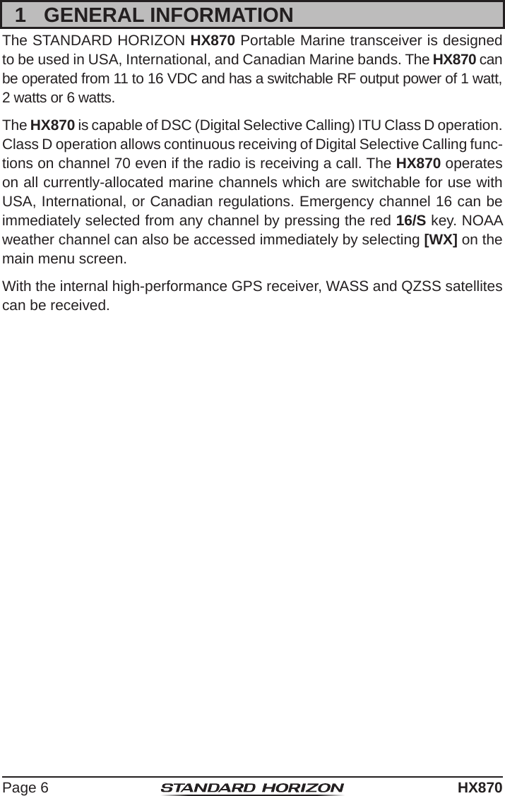 Page 6HX8701  GENERAL INFORMATIONThe STANDARD HORIZON HX870 Portable Marine transceiver is designed to be used in USA, International, and Canadian Marine bands. The HX870 can be operated from 11 to 16 VDC and has a switchable RF output power of 1 watt, 2 watts or 6 watts.The HX870 is capable of DSC (Digital Selective Calling) ITU Class D operation. Class D operation allows continuous receiving of Digital Selective Calling func-tions on channel 70 even if the radio is receiving a call. The HX870 operates on all currently-allocated marine channels which are switchable for use with USA, International, or Canadian regulations. Emergency channel 16 can be immediately selected from any channel by pressing the red 16/S key. NOAA weather channel can also be accessed immediately by selecting [WX] on the main menu screen.With the internal high-performance GPS receiver, WASS and QZSS satellites can be received. 