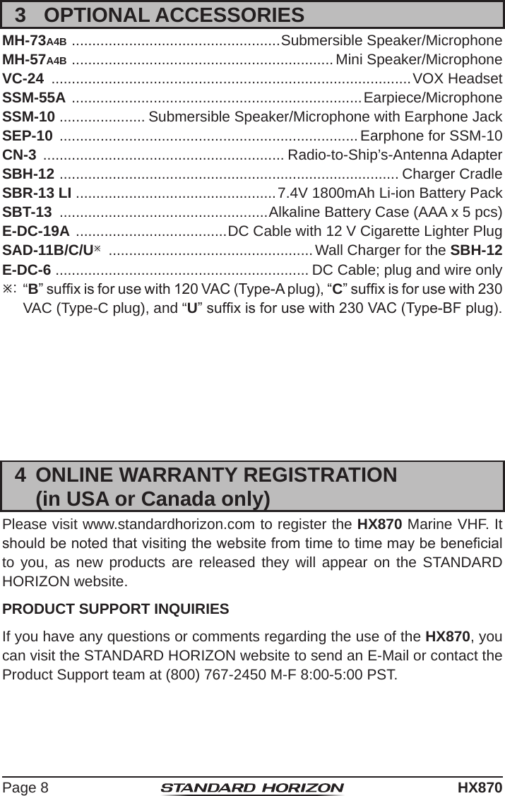 Page 8HX8703  OPTIONAL ACCESSORIESMH-73A4B  ................................................... Submersible Speaker/MicrophoneMH-57A4B  ................................................................ Mini Speaker/MicrophoneVC-24  ........................................................................................VOX HeadsetSSM-55A  ....................................................................... Earpiece/MicrophoneSSM-10 ..................... Submersible Speaker/Microphone with Earphone JackSEP-10  ......................................................................... Earphone for SSM-10CN-3  ........................................................... Radio-to-Ship’s-Antenna AdapterSBH-12  ................................................................................... Charger CradleSBR-13 LI .................................................7.4V 1800mAh Li-ion Battery PackSBT-13  ...................................................Alkaline Battery Case (AAA x 5 pcs)E-DC-19A  .....................................DC Cable with 12 V Cigarette Lighter PlugSAD-11B/C/U  .................................................. Wall Charger for the SBH-12E-DC-6  .............................................................. DC Cable; plug and wire only: “B” sufx is for use with 120 VAC (Type-A plug), “C” sufx is for use with 230 VAC (Type-C plug), and “U” sufx is for use with 230 VAC (Type-BF plug).4  ONLINE WARRANTY REGISTRATION  (in USA or Canada only)Please visit www.standardhorizon.com to register the HX870 Marine VHF. It should be noted that visiting the website from time to time may be benecial to you, as new products are released they will appear on the STANDARD HORIZON website.PRODUCT SUPPORT INQUIRIESIf you have any questions or comments regarding the use of the HX870, you can visit the STANDARD HORIZON website to send an E-Mail or contact the Product Support team at (800) 767-2450 M-F 8:00-5:00 PST.