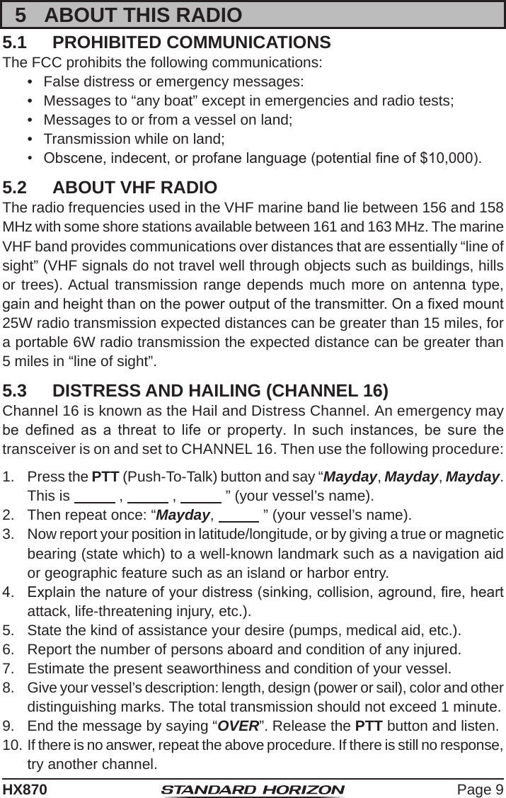 Page 9HX8705  ABOUT THIS RADIO5.1  PROHIBITED COMMUNICATIONSThe FCC prohibits the following communications:•  False distress or emergency messages:•  Messages to “any boat” except in emergencies and radio tests;•  Messages to or from a vessel on land;•  Transmission while on land;•  Obscene, indecent, or profane language (potential ne of $10,000).5.2  ABOUT VHF RADIOThe radio frequencies used in the VHF marine band lie between 156 and 158 MHz with some shore stations available between 161 and 163 MHz. The marine VHF band provides communications over distances that are essentially “line of sight” (VHF signals do not travel well through objects such as buildings, hills or trees). Actual transmission range depends much more on antenna type, gain and height than on the power output of the transmitter. On a xed mount 25W radio transmission expected distances can be greater than 15 miles, for a portable 6W radio transmission the expected distance can be greater than 5 miles in “line of sight”.5.3  DISTRESS AND HAILING (CHANNEL 16)Channel 16 is known as the Hail and Distress Channel. An emergency may be  dened  as  a  threat  to  life  or  property.  In  such  instances,  be  sure  the transceiver is on and set to CHANNEL 16. Then use the following procedure:1.  Press the PTT (Push-To-Talk) button and say “Mayday, Mayday, Mayday. This is            ,            ,            ” (your vessel’s name).2.  Then repeat once: “Mayday,            ” (your vessel’s name).3.  Now report your position in latitude/longitude, or by giving a true or magnetic bearing (state which) to a well-known landmark such as a navigation aid or geographic feature such as an island or harbor entry.4.  Explain the nature of your distress (sinking, collision, aground, re, heart attack, life-threatening injury, etc.).5.  State the kind of assistance your desire (pumps, medical aid, etc.).6.  Report the number of persons aboard and condition of any injured.7.  Estimate the present seaworthiness and condition of your vessel.8.  Give your vessel’s description: length, design (power or sail), color and other distinguishing marks. The total transmission should not exceed 1 minute.9.  End the message by saying “OVER”. Release the PTT button and listen.10. If there is no answer, repeat the above procedure. If there is still no response, try another channel.