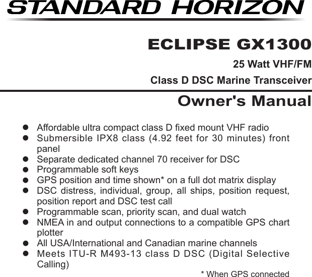 Page 1GX1300ECLIPSE GX130025 Watt VHF/FMClass D DSC Marine TransceiverOwner&apos;s ManualAffordable ultra compact class D xed mount VHF radio  Submersible  IPX8  class  (4.92  feet  for  30  minutes)  front panel  Separate dedicated channel 70 receiver for DSC  Programmable soft keys  GPS position and time shown* on a full dot matrix display  DSC  distress,  individual,  group,  all  ships,  position  request, position report and DSC test call  Programmable scan, priority scan, and dual watch  NMEA in and output connections to a compatible GPS chart plotter  All USA/International and Canadian marine channels  Meets ITU-R M493-13 class D DSC (Digital Selective Calling)* When GPS connected