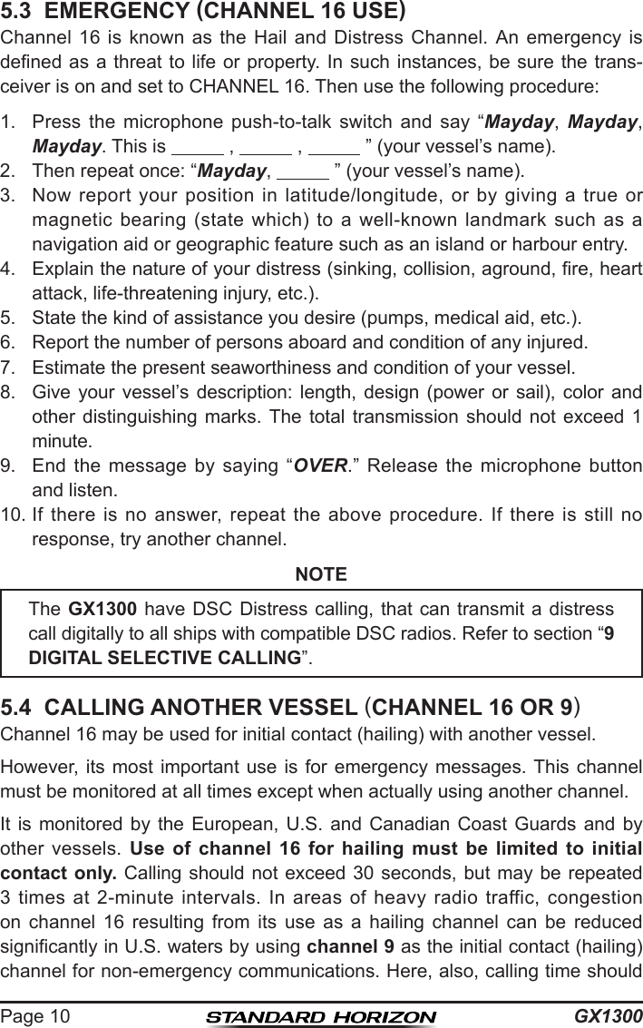 GX1300Page 105.3  EMERGENCY (CHANNEL 16 USE)Channel 16  is  known  as the  Hail  and Distress  Channel.  An  emergency is dened as  a threat to life  or property. In  such instances, be sure  the trans-ceiver is on and set to CHANNEL 16. Then use the following procedure:1.  Press  the  microphone  push-to-talk  switch  and  say  “Mayday,  Mayday, Mayday. This is            ,            ,            ” (your vessel’s name).2.  Then repeat once: “Mayday,            ” (your vessel’s name).3.  Now  report  your  position  in  latitude/longitude,  or  by  giving  a  true  or magnetic  bearing  (state  which)  to a  well-known  landmark  such  as  a navigation aid or geographic feature such as an island or harbour entry.4.  Explain the nature of your distress (sinking, collision, aground, re, heart attack, life-threatening injury, etc.).5.  State the kind of assistance you desire (pumps, medical aid, etc.).6.  Report the number of persons aboard and condition of any injured.7.  Estimate the present seaworthiness and condition of your vessel.8.  Give  your  vessel’s  description:  length,  design  (power  or  sail),  color  and other  distinguishing  marks.  The  total  transmission  should  not  exceed  1 minute.9.  End  the  message  by  saying  “OVER.”  Release  the  microphone  button and listen.10. If  there  is  no  answer,  repeat  the  above  procedure.  If  there  is  still  no response, try another channel.NOTE5.4  CALLING ANOTHER VESSEL (CHANNEL 16 OR 9)Channel 16 may be used for initial contact (hailing) with another vessel.However,  its  most  important  use is for emergency  messages. This channel must be monitored at all times except when actually using another channel.It is  monitored  by  the  European,  U.S.  and  Canadian  Coast Guards  and  by other  vessels.  Use of channel 16 for hailing must be limited to initial contact only. Calling should not exceed 30  seconds, but may be repeated 3 times  at  2-minute  intervals.  In  areas  of  heavy  radio traffic,  congestion on  channel  16  resulting  from  its  use  as  a  hailing  channel  can  be  reduced signicantly in U.S. waters by using channel 9 as the initial contact (hailing) channel for non-emergency communications. Here, also, calling time should The GX1300 have  DSC  Distress calling, that can transmit a  distress call digitally to all ships with compatible DSC radios. Refer to section “9 DIGITAL SELECTIVE CALLING”. 