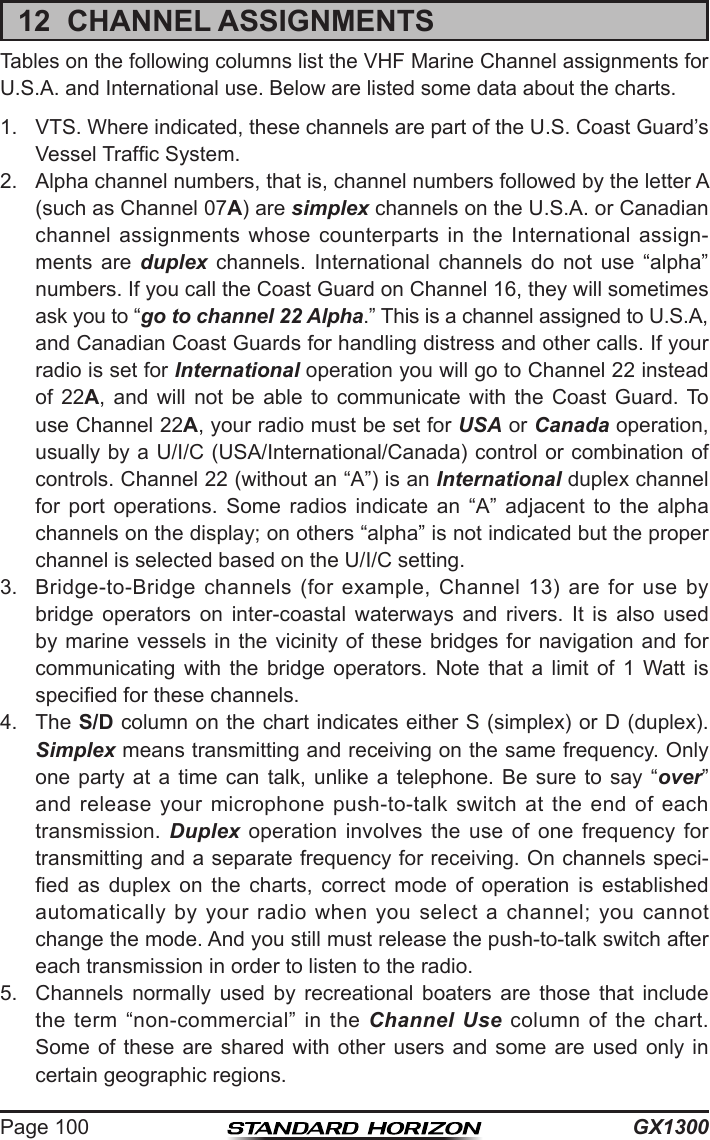 GX1300Page 10012  CHANNEL ASSIGNMENTSTables on the following columns list the VHF Marine Channel assignments for U.S.A. and International use. Below are listed some data about the charts.1.  VTS. Where indicated, these channels are part of the U.S. Coast Guard’s Vessel Trafc System.2.  Alpha channel numbers, that is, channel numbers followed by the letter A (such as Channel 07A) are simplex channels on the U.S.A. or Canadian channel  assignments  whose  counterparts  in  the  International  assign-ments  are  duplex  channels.  International  channels  do  not  use  “alpha” numbers. If you call the Coast Guard on Channel 16, they will sometimes ask you to “go to channel 22 Alpha.” This is a channel assigned to U.S.A, and Canadian Coast Guards for handling distress and other calls. If your radio is set for International operation you will go to Channel 22 instead of  22A,  and  will  not  be  able  to  communicate  with  the  Coast  Guard.  To use Channel 22A, your radio must be set for USA or Canada operation, usually by a U/I/C (USA/International/Canada) control or combination of controls. Channel 22 (without an “A”) is an International duplex channel for  port  operations.  Some  radios  indicate  an  “A”  adjacent  to  the  alpha channels on the display; on others “alpha” is not indicated but the proper channel is selected based on the U/I/C setting.3.  Bridge-to-Bridge  channels  (for  example,  Channel  13)  are for  use  by bridge  operators  on  inter-coastal  waterways  and  rivers.  It  is  also  used by marine vessels in the vicinity of these bridges  for  navigation  and  for communicating  with  the  bridge  operators.  Note  that  a  limit  of  1  Watt  is specied for these channels. 4.  The S/D column on the chart indicates either S (simplex) or D (duplex). Simplex means transmitting and receiving on the same frequency. Only one party  at  a  time  can  talk,  unlike  a  telephone.  Be  sure  to  say  “over” and release  your  microphone push-to-talk  switch  at  the  end  of  each transmission.  Duplex  operation  involves  the  use  of  one  frequency  for transmitting and a separate frequency for receiving. On channels speci-ed  as  duplex  on  the  charts,  correct  mode  of  operation  is  established automatically  by  your  radio  when  you  select  a  channel;  you  cannot change the mode. And you still must release the push-to-talk switch after each transmission in order to listen to the radio.5.  Channels  normally  used  by  recreational  boaters  are  those  that  include the  term  “non-commercial”  in  the  Channel Use  column  of the  chart. Some of  these  are  shared  with  other users  and  some are  used  only in certain geographic regions.