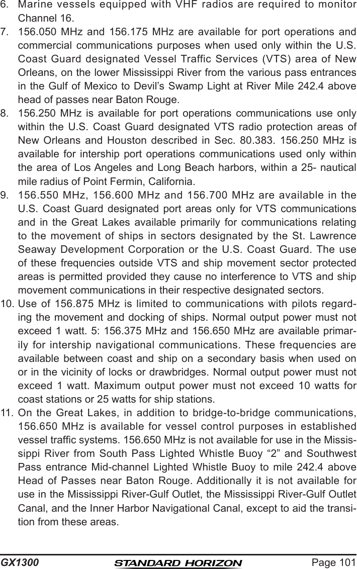 Page 101GX13006.  Marine  vessels  equipped  with  VHF  radios  are  required  to  monitor Channel 16.7.  156.050  MHz  and  156.175  MHz  are  available  for  port  operations  and commercial  communications  purposes  when  used  only  within  the  U.S. Coast  Guard  designated  Vessel Traffic  Services  (VTS)  area  of  New Orleans, on the lower Mississippi River from the various pass entrances in the Gulf of Mexico to Devil’s Swamp Light at River Mile 242.4 above head of passes near Baton Rouge. 8.  156.250  MHz  is  available  for  port  operations  communications  use  only within  the  U.S.  Coast  Guard  designated  VTS  radio  protection  areas  of New  Orleans  and  Houston  described  in  Sec.  80.383.  156.250  MHz  is available  for  intership  port  operations  communications  used  only  within the area  of Los Angeles  and Long Beach harbors, within  a 25- nautical mile radius of Point Fermin, California. 9.  156.550  MHz,  156.600  MHz  and  156.700  MHz are  available in  the U.S.  Coast  Guard  designated  port  areas  only  for  VTS  communications and  in  the  Great  Lakes  available  primarily  for  communications  relating to  the  movement  of  ships  in  sectors  designated  by  the  St.  Lawrence Seaway  Development Corporation  or  the  U.S.  Coast  Guard.  The  use of  these  frequencies  outside  VTS  and  ship  movement  sector  protected areas is permitted provided they cause no interference to VTS and ship movement communications in their respective designated sectors.10. Use  of  156.875  MHz  is  limited  to  communications  with  pilots  regard-ing the movement and docking of ships. Normal output power must not exceed 1 watt. 5: 156.375 MHz and 156.650 MHz are available primar-ily for  intership  navigational  communications. These  frequencies  are available  between  coast  and  ship  on  a  secondary  basis  when  used  on or in the vicinity of locks or drawbridges. Normal output power must not exceed  1  watt.  Maximum  output  power  must  not  exceed  10  watts  for coast stations or 25 watts for ship stations. 11. On the  Great  Lakes,  in  addition  to  bridge-to-bridge  communications, 156.650  MHz  is  available  for  vessel  control  purposes  in  established vessel trafc systems. 156.650 MHz is not available for use in the Missis-sippi  River  from  South  Pass  Lighted  Whistle  Buoy  “2”  and  Southwest Pass  entrance  Mid-channel  Lighted  Whistle  Buoy  to  mile  242.4  above Head  of  Passes  near  Baton  Rouge. Additionally  it  is  not  available  for use in the Mississippi River-Gulf Outlet, the Mississippi River-Gulf Outlet Canal, and the Inner Harbor Navigational Canal, except to aid the transi-tion from these areas. 