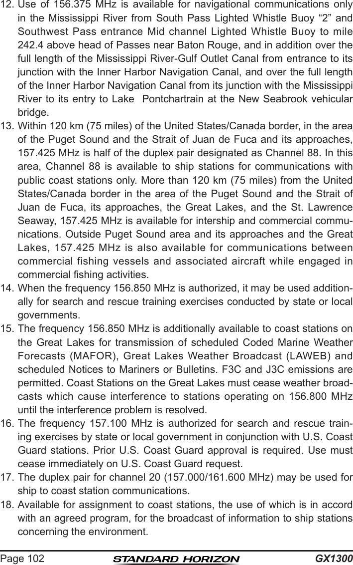 GX1300Page 10212. Use  of  156.375  MHz  is  available  for  navigational  communications  only in  the  Mississippi  River  from  South  Pass  Lighted  Whistle  Buoy  “2”  and Southwest  Pass  entrance Mid  channel  Lighted Whistle  Buoy  to mile 242.4 above head of Passes near Baton Rouge, and in addition over the full length of the Mississippi River-Gulf Outlet Canal from entrance to its junction with the Inner Harbor Navigation Canal, and over the full length of the Inner Harbor Navigation Canal from its junction with the Mississippi River to its entry to Lake  Pontchartrain at the New Seabrook vehicular bridge.13. Within 120 km (75 miles) of the United States/Canada border, in the area of the Puget Sound and the Strait of Juan de Fuca and its approaches, 157.425 MHz is half of the duplex pair designated as Channel 88. In this area,  Channel  88  is  available  to  ship  stations  for  communications  with public coast stations only. More than 120 km (75 miles) from the United States/Canada border  in  the area  of  the  Puget  Sound  and  the  Strait  of Juan  de  Fuca,  its  approaches,  the  Great  Lakes,  and  the  St.  Lawrence Seaway, 157.425 MHz is available for intership and commercial commu-nications. Outside Puget Sound area and its approaches and the Great Lakes,  157.425  MHz  is also available  for  communications  between commercial fishing  vessels  and  associated  aircraft while  engaged  in commercial shing activities. 14. When the frequency 156.850 MHz is authorized, it may be used addition-ally for search and rescue training exercises conducted by state or local governments. 15. The frequency 156.850 MHz is additionally available to coast stations on the  Great  Lakes  for  transmission  of  scheduled  Coded  Marine  Weather Forecasts  (MAFOR),  Great  Lakes  Weather  Broadcast  (LAWEB)  and scheduled Notices to Mariners or Bulletins. F3C and J3C emissions are permitted. Coast Stations on the Great Lakes must cease weather broad-casts  which  cause  interference  to  stations  operating  on  156.800  MHz until the interference problem is resolved. 16. The  frequency  157.100  MHz  is  authorized  for  search  and  rescue  train-ing exercises by state or local government in conjunction with U.S. Coast Guard stations.  Prior  U.S. Coast  Guard  approval  is  required.  Use  must cease immediately on U.S. Coast Guard request. 17. The duplex pair for channel 20 (157.000/161.600 MHz) may be used for ship to coast station communications. 18. Available for assignment to coast stations, the use of which is in accord with an agreed program, for the broadcast of information to ship stations concerning the environment.