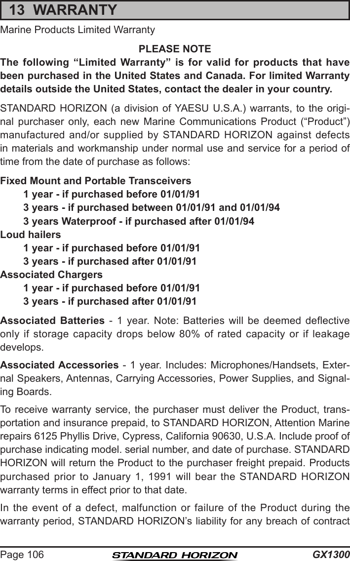 GX1300Page 10613  WARRANTYMarine Products Limited WarrantyPLEASE NOTEThe following “Limited Warranty” is for valid for products that have been purchased in the United States and Canada. For limited Warranty details outside the United States, contact the dealer in your country.STANDARD HORIZON (a division of YAESU U.S.A.) warrants, to  the  origi-nal  purchaser  only,  each  new  Marine  Communications  Product  (“Product”) manufactured  and/or  supplied  by  STANDARD  HORIZON  against  defects in materials and workmanship under normal use and service for a period of time from the date of purchase as follows:Fixed Mount and Portable Transceivers1 year - if purchased before 01/01/913 years - if purchased between 01/01/91 and 01/01/943 years Waterproof - if purchased after 01/01/94Loud hailers1 year - if purchased before 01/01/913 years - if purchased after 01/01/91Associated Chargers1 year - if purchased before 01/01/913 years - if purchased after 01/01/91Associated Batteries -  1  year.  Note:  Batteries  will  be  deemed  deflective only  if  storage  capacity  drops  below  80%  of  rated  capacity  or  if  leakage develops.Associated Accessories - 1 year. Includes: Microphones/Handsets, Exter-nal Speakers, Antennas, Carrying Accessories, Power Supplies, and Signal-ing Boards.To receive warranty service, the purchaser must deliver the Product, trans-portation and insurance prepaid, to STANDARD HORIZON, Attention Marine repairs 6125 Phyllis Drive, Cypress, California 90630, U.S.A. Include proof of purchase indicating model. serial number, and date of purchase. STANDARD HORIZON will return the Product to the purchaser freight prepaid. Products purchased  prior  to  January  1,  1991  will  bear  the  STANDARD  HORIZON warranty terms in effect prior to that date.In  the  event  of  a  defect,  malfunction  or  failure  of  the  Product  during  the warranty period, STANDARD HORIZON’s liability for any breach of contract 