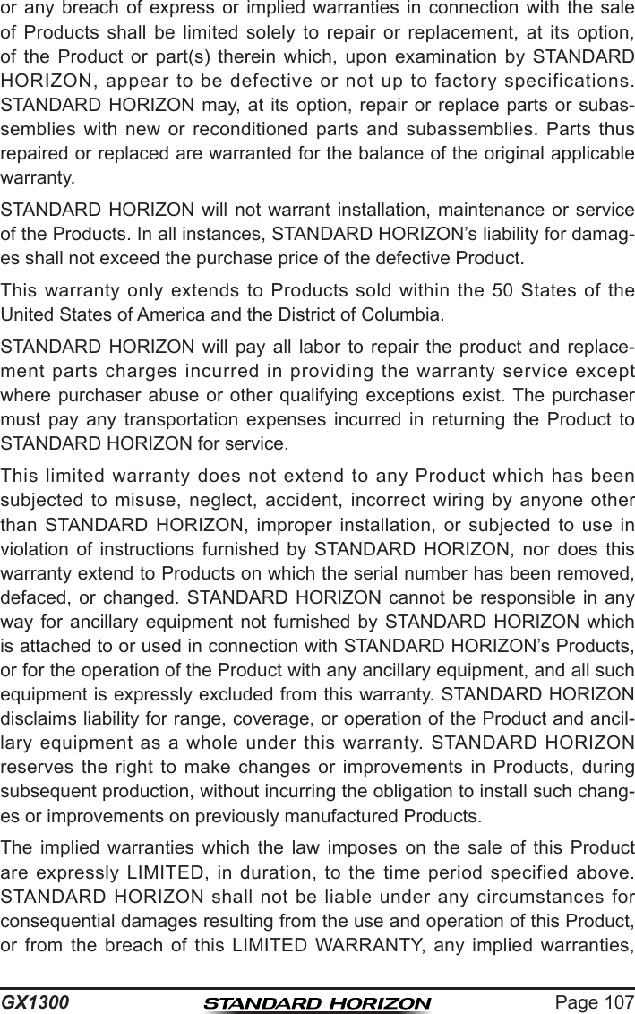 Page 107GX1300or  any  breach  of  express  or  implied  warranties  in  connection  with  the  sale of  Products  shall  be  limited  solely  to  repair  or  replacement,  at  its  option, of  the  Product  or  part(s)  therein  which,  upon  examination  by  STANDARD HORIZON,  appear  to  be  defective  or  not  up  to  factory  specifications. STANDARD HORIZON  may,  at  its  option,  repair  or  replace  parts  or  subas-semblies  with  new  or  reconditioned  parts  and  subassemblies.  Parts  thus repaired or replaced are warranted for the balance of the original applicable warranty.STANDARD HORIZON will not warrant installation, maintenance  or  service of the Products. In all instances, STANDARD HORIZON’s liability for damag-es shall not exceed the purchase price of the defective Product.This  warranty  only  extends  to  Products  sold  within  the  50  States  of  the United States of America and the District of Columbia.STANDARD HORIZON  will  pay  all  labor  to  repair  the  product  and  replace-ment  parts  charges  incurred  in  providing  the  warranty  service  except where purchaser abuse or other qualifying  exceptions  exist. The purchaser must  pay  any  transportation  expenses  incurred  in  returning  the  Product  to STANDARD HORIZON for service.This  limited  warranty  does  not  extend  to  any  Product  which  has  been subjected to  misuse,  neglect,  accident,  incorrect  wiring  by anyone  other than  STANDARD  HORIZON,  improper  installation,  or  subjected  to  use  in violation  of  instructions  furnished  by  STANDARD  HORIZON,  nor  does  this warranty extend to Products on which the serial number has been removed, defaced, or  changed.  STANDARD HORIZON cannot  be  responsible  in  any way  for  ancillary  equipment  not  furnished  by  STANDARD  HORIZON  which is attached to or used in connection with STANDARD HORIZON’s Products, or for the operation of the Product with any ancillary equipment, and all such equipment is expressly excluded from this warranty. STANDARD HORIZON disclaims liability for range, coverage, or operation of the Product and ancil-lary  equipment  as  a  whole  under  this warranty.  STANDARD  HORIZON reserves  the  right  to  make  changes  or  improvements  in  Products,  during subsequent production, without incurring the obligation to install such chang-es or improvements on previously manufactured Products.The  implied  warranties  which  the  law  imposes  on  the  sale  of  this  Product are  expressly  LIMITED,  in  duration,  to  the time  period  specified  above. STANDARD  HORIZON  shall  not be liable  under  any  circumstances  for consequential damages resulting from the use and operation of this Product, or  from  the  breach  of  this  LIMITED  WARRANTY,  any  implied  warranties, 