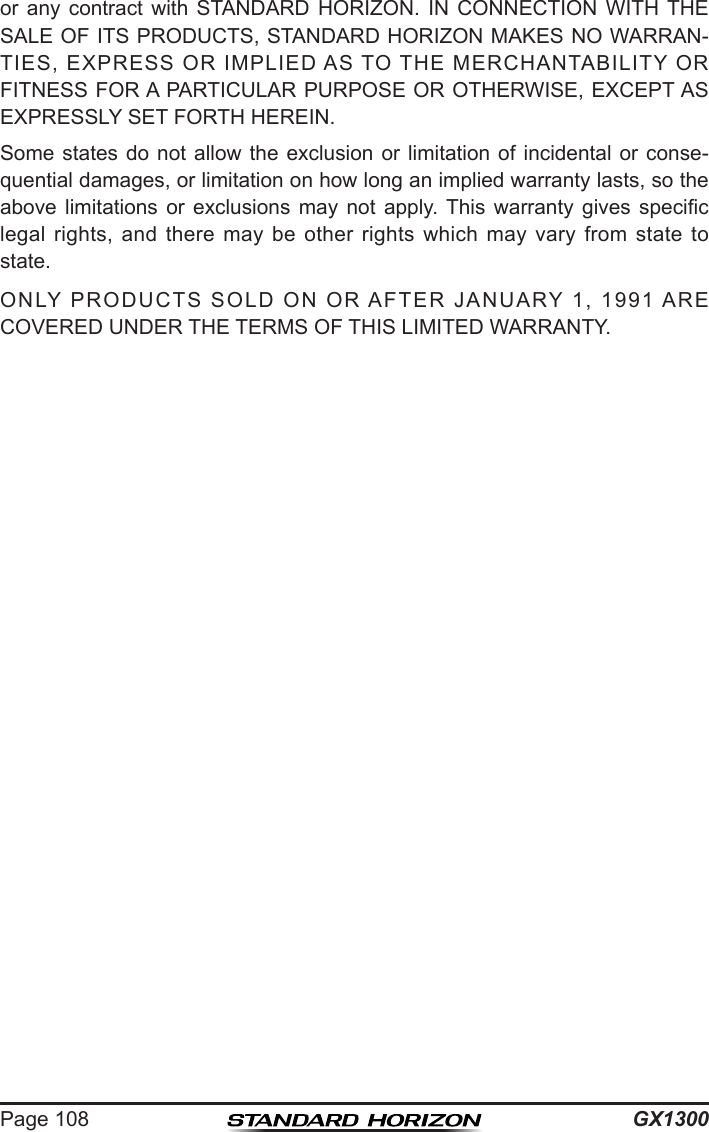 GX1300Page 108or  any  contract  with  STANDARD  HORIZON.  IN  CONNECTION  WITH THE SALE OF ITS PRODUCTS, STANDARD HORIZON MAKES NO WARRAN-TIES,  EXPRESS  OR  IMPLIED AS  TO THE  MERCHANTABILITY  OR FITNESS FOR A PARTICULAR PURPOSE OR OTHERWISE, EXCEPT AS EXPRESSLY SET FORTH HEREIN.Some states do not allow the exclusion  or  limitation  of  incidental  or  conse-quential damages, or limitation on how long an implied warranty lasts, so the above  limitations  or  exclusions  may  not  apply. This  warranty  gives  specic legal  rights,  and  there  may  be  other  rights  which  may  vary  from  state  to state.ONLY  PRODUCTS  SOLD  ON  OR AFTER  JANUARY  1,  1991  ARE COVERED UNDER THE TERMS OF THIS LIMITED WARRANTY.