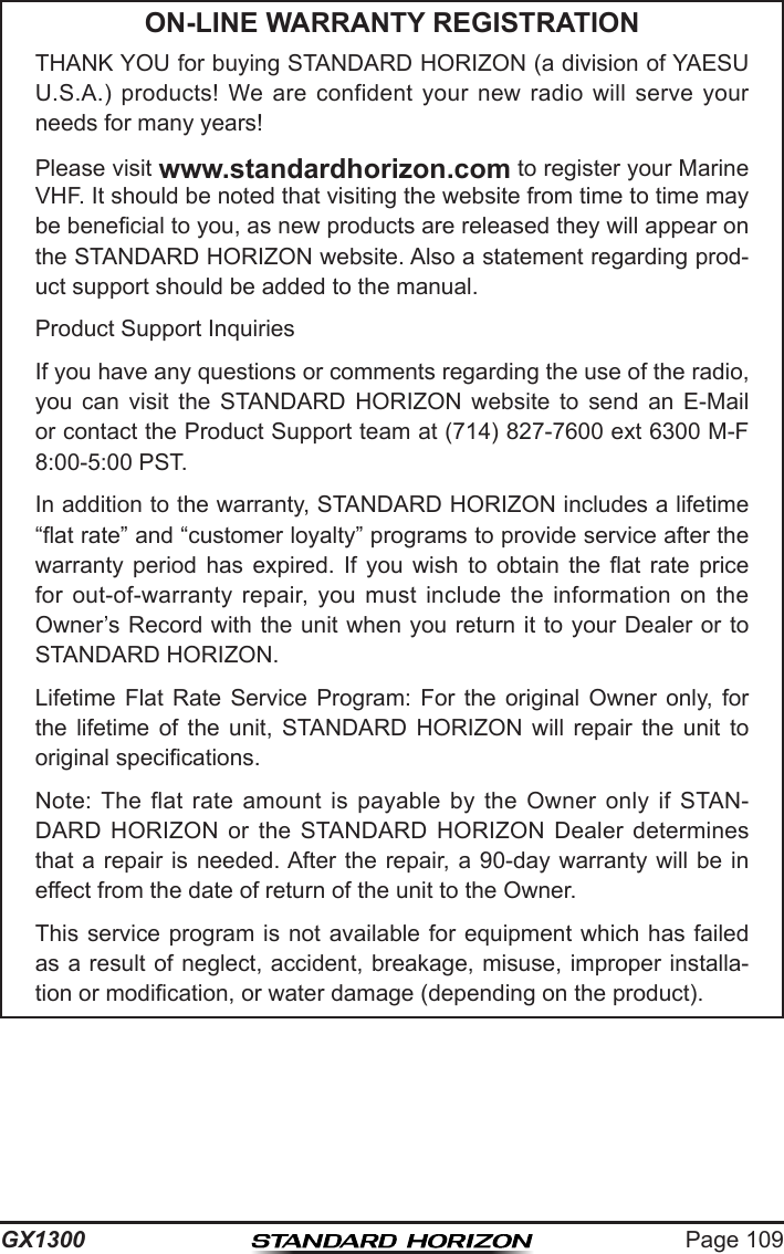 Page 109GX1300ON-LINE WARRANTY REGISTRATIONTHANK YOU for buying STANDARD HORIZON (a division of YAESU U.S.A.)  products!  We are  confident  your  new  radio  will  serve  your needs for many years!Please visit www.standardhorizon.com to register your Marine VHF. It should be noted that visiting the website from time to time may be benecial to you, as new products are released they will appear on the STANDARD HORIZON website. Also a statement regarding prod-uct support should be added to the manual.Product Support InquiriesIf you have any questions or comments regarding the use of the radio, you  can  visit  the  STANDARD  HORIZON  website  to  send  an  E-Mail or contact the Product Support team at (714) 827-7600 ext 6300 M-F 8:00-5:00 PST.In addition to the warranty, STANDARD HORIZON includes a lifetime “at rate” and “customer loyalty” programs to provide service after the warranty  period  has  expired.  If  you  wish  to  obtain  the  at  rate  price for  out-of-warranty  repair,  you  must  include  the  information  on  the Owner’s Record with the unit when you return it to your Dealer or to STANDARD HORIZON.Lifetime  Flat  Rate  Service  Program:  For  the  original  Owner  only,  for the  lifetime  of  the  unit,  STANDARD  HORIZON  will  repair  the  unit  to original specications.Note: The  flat  rate  amount  is  payable  by  the  Owner  only  if  STAN-DARD  HORIZON  or  the  STANDARD  HORIZON  Dealer  determines that a repair  is  needed. After  the  repair, a  90-day  warranty will be in effect from the date of return of the unit to the Owner.This service  program is not available for equipment which has failed as a result of neglect, accident, breakage, misuse, improper installa-tion or modication, or water damage (depending on the product).