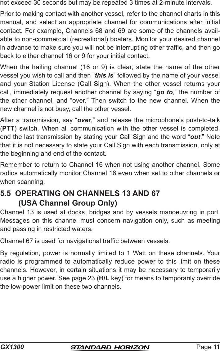 Page 11GX1300not exceed 30 seconds but may be repeated 3 times at 2-minute intervals.Prior to making contact with another vessel, refer to the channel charts in this manual,  and  select  an  appropriate  channel  for  communications  after  initial contact. For example, Channels 68 and 69 are some of the channels avail-able to non-commercial (recreational) boaters. Monitor your desired channel in advance to make sure you will not be interrupting other trafc, and then go back to either channel 16 or 9 for your initial contact.When  the  hailing  channel  (16  or  9)  is  clear,  state  the  name  of  the  other vessel you wish to call and then “this is” followed by the name of your vessel and  your  Station  License  (Call  Sign).  When  the  other  vessel  returns  your call, immediately request another channel by saying “go to,” the number of the  other  channel,  and  “over.”  Then  switch  to  the  new  channel.  When  the new channel is not busy, call the other vessel.After a transmission, say “over,” and release the  microphone’s push-to-talk (PTT)  switch.  When  all  communication  with  the  other  vessel  is  completed, end the last transmission by stating your Call Sign and the word “out.” Note that it is not necessary to state your Call Sign with each transmission, only at the beginning and end of the contact.Remember to return to Channel 16 when not using another channel. Some radios automatically monitor Channel 16 even when set to other channels or when scanning.5.5  OPERATING ON CHANNELS 13 AND 67  (USA Channel Group Only)Channel 13  is  used  at docks,  bridges  and  by vessels  manoeuvring  in  port. Messages  on  this  channel  must  concern  navigation  only,  such  as  meeting and passing in restricted waters.Channel 67 is used for navigational trafc between vessels.By  regulation,  power  is  normally  limited  to  1  Watt  on  these  channels. Your radio  is  programmed  to  automatically  reduce  power  to  this  limit  on  these channels. However, in  certain situations it  may be necessary to temporarily use a higher power. See page 23 (H/L key) for means to temporarily override the low-power limit on these two channels.