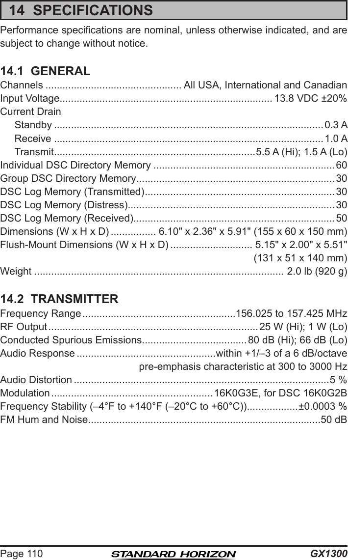 GX1300Page 11014  SPECIFICATIONSPerformance specications are nominal, unless otherwise indicated, and are subject to change without notice.14.1  GENERALChannels ................................................ All USA, International and CanadianInput Voltage........................................................................... 13.8 VDC ±20%Current Drain  Standby ...............................................................................................0.3 A  Receive ...............................................................................................1.0 A  Transmit .......................................................................5.5 A (Hi); 1.5 A (Lo)Individual DSC Directory Memory ................................................................ 60Group DSC Directory Memory......................................................................30DSC Log Memory (Transmitted) ................................................................... 30DSC Log Memory (Distress) .........................................................................30DSC Log Memory (Received).......................................................................50Dimensions (W x H x D) ................ 6.10&quot; x 2.36&quot; x 5.91&quot; (155 x 60 x 150 mm)Flush-Mount Dimensions (W x H x D) ............................. 5.15&quot; x 2.00&quot; x 5.51&quot;(131 x 51 x 140 mm)Weight ........................................................................................ 2.0 lb (920 g)14.2  TRANSMITTERFrequency Range ......................................................156.025 to 157.425 MHzRF Output ..........................................................................25 W (Hi); 1 W (Lo)Conducted Spurious Emissions.....................................80 dB (Hi); 66 dB (Lo)Audio Response .................................................within +1/–3 of a 6 dB/octavepre-emphasis characteristic at 300 to 3000 HzAudio Distortion ..........................................................................................5 %Modulation .........................................................16K0G3E, for DSC 16K0G2BFrequency Stability (–4°F to +140°F (–20°C to +60°C)) ..................±0.0003 %FM Hum and Noise..................................................................................50 dB