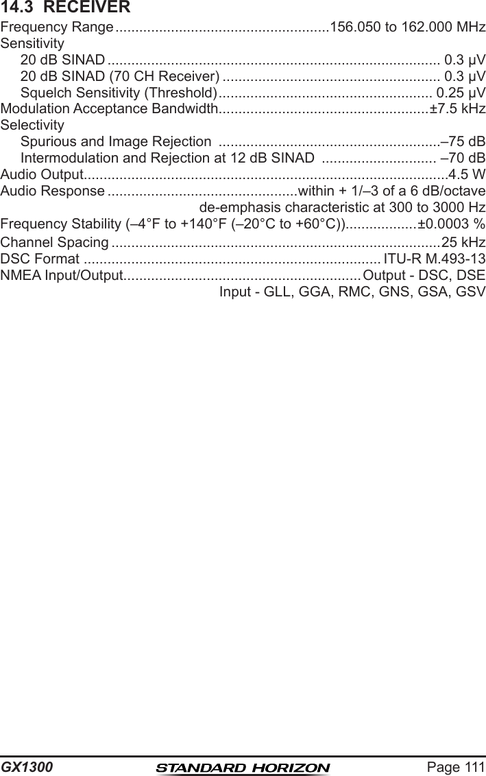 Page 111GX130014.3  RECEIVERFrequency Range ......................................................156.050 to 162.000 MHzSensitivity  20 dB SINAD .................................................................................... 0.3 µV  20 dB SINAD (70 CH Receiver) ....................................................... 0.3 µV  Squelch Sensitivity (Threshold) ...................................................... 0.25 µVModulation Acceptance Bandwidth.....................................................±7.5 kHzSelectivity  Spurious and Image Rejection  ........................................................–75 dB  Intermodulation and Rejection at 12 dB SINAD  ............................. –70 dBAudio Output............................................................................................4.5 WAudio Response ................................................within + 1/–3 of a 6 dB/octavede-emphasis characteristic at 300 to 3000 HzFrequency Stability (–4°F to +140°F (–20°C to +60°C)) ..................±0.0003 %Channel Spacing ...................................................................................25 kHzDSC Format  ........................................................................... ITU-R M.493-13NMEA Input/Output............................................................Output - DSC, DSEInput - GLL, GGA, RMC, GNS, GSA, GSV