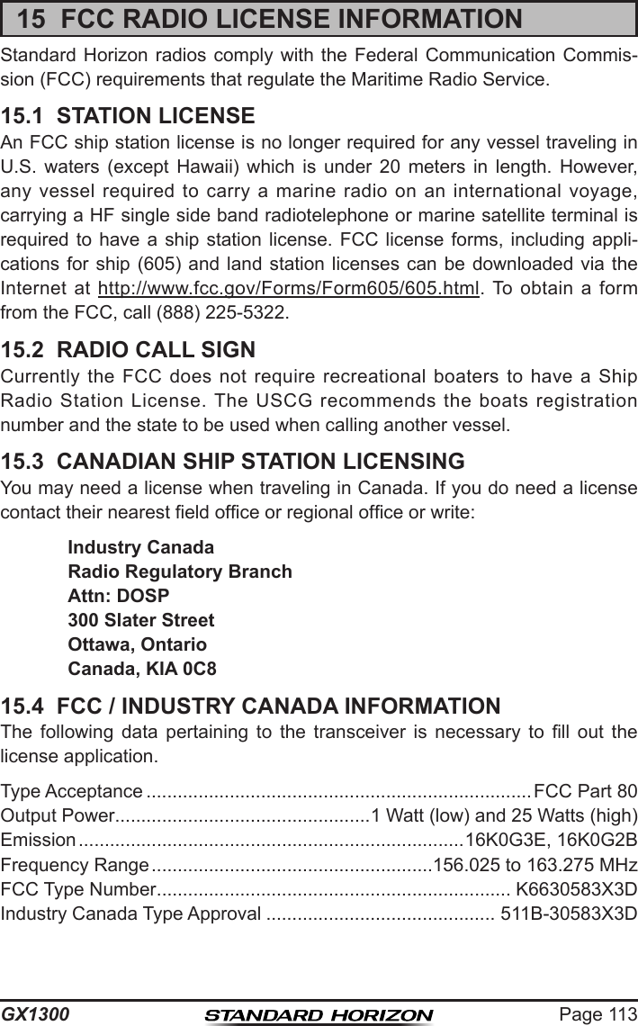 Page 113GX130015  FCC RADIO LICENSE INFORMATIONStandard Horizon  radios  comply  with the  Federal  Communication Commis-sion (FCC) requirements that regulate the Maritime Radio Service.15.1  STATION LICENSEAn FCC ship station license is no longer required for any vessel traveling in U.S.  waters  (except  Hawaii)  which  is  under  20  meters  in  length.  However, any  vessel  required to  carry  a marine  radio  on an  international  voyage, carrying a HF single side band radiotelephone or marine satellite terminal is required to  have  a  ship station  license.  FCC  license forms,  including  appli-cations for ship (605) and land station  licenses  can  be  downloaded  via  the Internet at  http://www.fcc.gov/Forms/Form605/605.html. To  obtain  a  form from the FCC, call (888) 225-5322.15.2  RADIO CALL SIGNCurrently the  FCC  does  not  require recreational  boaters  to  have  a Ship Radio  Station  License.  The USCG  recommends  the boats  registration number and the state to be used when calling another vessel.15.3  CANADIAN SHIP STATION LICENSINGYou may need a license when traveling in Canada. If you do need a license contact their nearest eld ofce or regional ofce or write: Industry Canada  Radio Regulatory Branch  Attn: DOSP  300 Slater Street  Ottawa, Ontario  Canada, KIA 0C815.4  FCC / INDUSTRY CANADA INFORMATIONThe  following  data  pertaining  to  the  transceiver  is  necessary  to  ll  out  the  license application.Type Acceptance .......................................................................... FCC Part 80Output Power.................................................1 Watt (low) and 25 Watts (high)Emission ..........................................................................16K0G3E, 16K0G2BFrequency Range ......................................................156.025 to 163.275 MHzFCC Type Number .................................................................... K6630583X3DIndustry Canada Type Approval ............................................ 511B-30583X3D