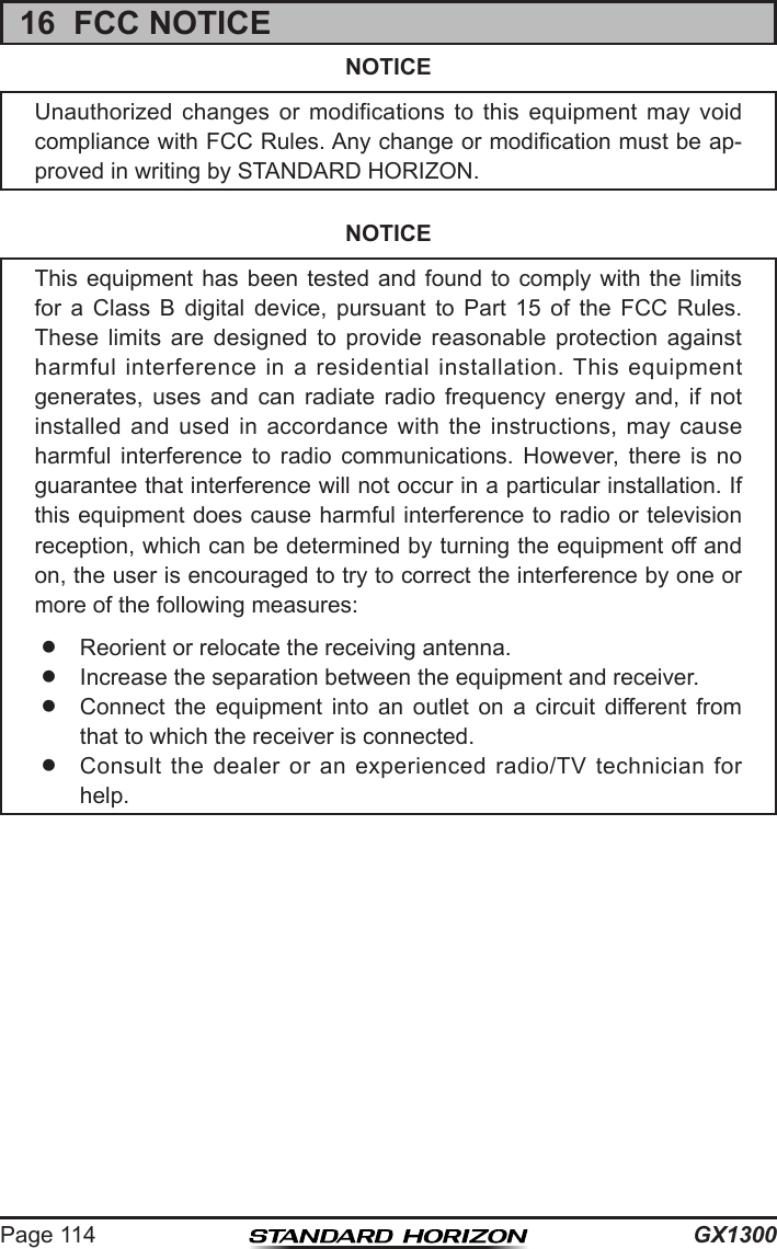 GX1300Page 11416  FCC NOTICENOTICEUnauthorized  changes  or  modifications  to  this  equipment  may  void compliance with FCC Rules. Any change or modication must be ap-proved in writing by STANDARD HORIZON.NOTICEThis equipment has been  tested  and  found to comply with  the  limits for  a  Class  B  digital  device,  pursuant  to  Part  15  of  the  FCC  Rules. These  limits  are  designed  to  provide  reasonable  protection  against harmful  interference  in  a residential  installation.  This  equipment generates,  uses  and  can  radiate  radio  frequency  energy  and,  if  not installed  and  used  in  accordance  with  the  instructions,  may  cause harmful  interference  to  radio  communications.  However,  there  is  no guarantee that interference will not occur in a particular installation. If this equipment does cause harmful interference to radio or television reception, which can be determined by turning the equipment off and on, the user is encouraged to try to correct the interference by one or more of the following measures:  Reorient or relocate the receiving antenna.  Increase the separation between the equipment and receiver.  Connect  the  equipment  into  an  outlet  on  a  circuit  different  from that to which the receiver is connected.  Consult  the  dealer  or  an  experienced  radio/TV technician  for help.