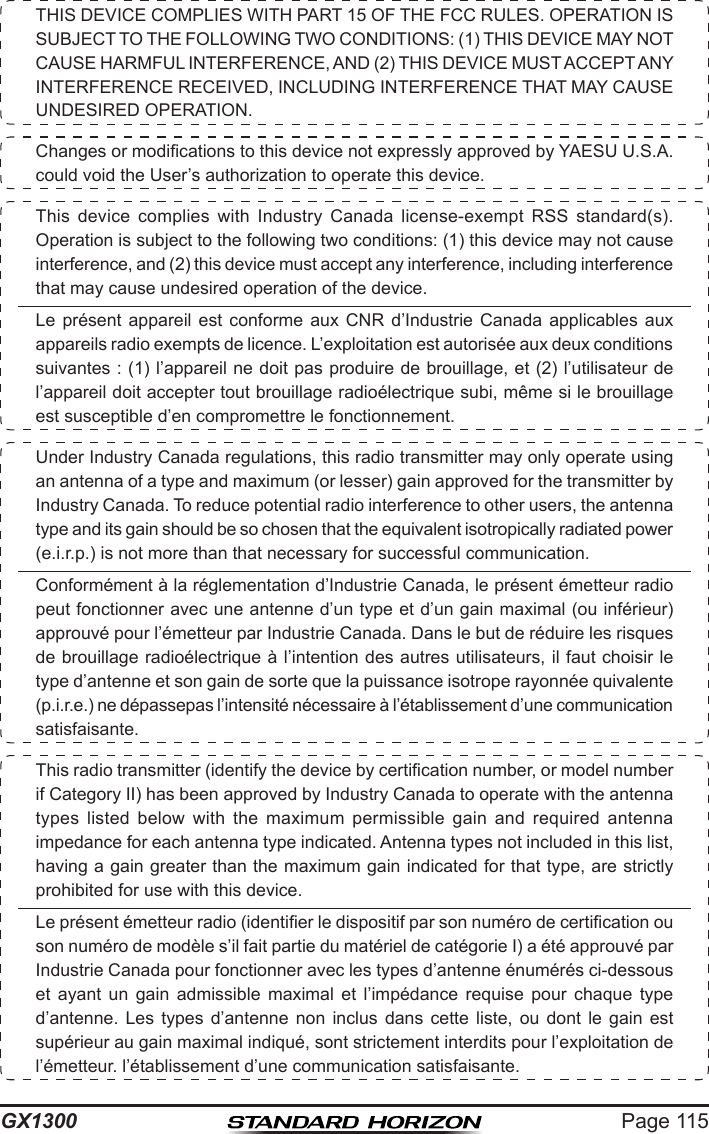 Page 115GX1300THIS DEVICE COMPLIES WITH PART 15 OF THE FCC RULES. OPERATION IS SUBJECT TO THE FOLLOWING TWO CONDITIONS: (1) THIS DEVICE MAY NOT CAUSE HARMFUL INTERFERENCE, AND (2) THIS DEVICE MUST ACCEPT ANY INTERFERENCE RECEIVED, INCLUDING INTERFERENCE THAT MAY CAUSE UNDESIRED OPERATION.Changes or modications to this device not expressly approved by YAESU U.S.A. could void the User’s authorization to operate this device.This  device  complies  with  Industry  Canada  license-exempt  RSS  standard(s). Operation is subject to the following two conditions: (1) this device may not cause interference, and (2) this device must accept any interference, including interference that may cause undesired operation of the device. Le  présent  appareil  est  conforme  aux  CNR  d’Industrie  Canada  applicables aux appareils radio exempts de licence. L’exploitation est autorisée aux deux conditions suivantes : (1) l’appareil ne doit pas produire de brouillage, et (2) l’utilisateur de l’appareil doit accepter tout brouillage radioélectrique subi, même si le brouillage est susceptible d’en compromettre le fonctionnement.Under Industry Canada regulations, this radio transmitter may only operate using an antenna of a type and maximum (or lesser) gain approved for the transmitter by Industry Canada. To reduce potential radio interference to other users, the antenna type and its gain should be so chosen that the equivalent isotropically radiated power (e.i.r.p.) is not more than that necessary for successful communication.Conformément à la réglementation d’Industrie Canada, le présent émetteur radio peut fonctionner avec une antenne d’un type et d’un gain maximal (ou inférieur) approuvé pour l’émetteur par Industrie Canada. Dans le but de réduire les risques de brouillage radioélectrique à l’intention des autres utilisateurs, il faut choisir le type d’antenne et son gain de sorte que la puissance isotrope rayonnée quivalente (p.i.r.e.) ne dépassepas l’intensité nécessaire à l’établissement d’une communication satisfaisante.This radio transmitter (identify the device by certication number, or model number if Category II) has been approved by Industry Canada to operate with the antenna types  listed  below  with  the  maximum  permissible  gain  and  required  antenna impedance for each antenna type indicated. Antenna types not included in this list, having a gain greater than the maximum gain indicated for that type, are strictly prohibited for use with this device.Le présent émetteur radio (identier le dispositif par son numéro de certication ou son numéro de modèle s’il fait partie du matériel de catégorie I) a été approuvé par Industrie Canada pour fonctionner avec les types d’antenne énumérés ci-dessous et  ayant  un  gain  admissible  maximal  et  l’impédance  requise  pour  chaque  type d’antenne.  Les  types  d’antenne  non  inclus  dans  cette  liste,  ou  dont  le  gain  est supérieur au gain maximal indiqué, sont strictement interdits pour l’exploitation de l’émetteur. l’établissement d’une communication satisfaisante.