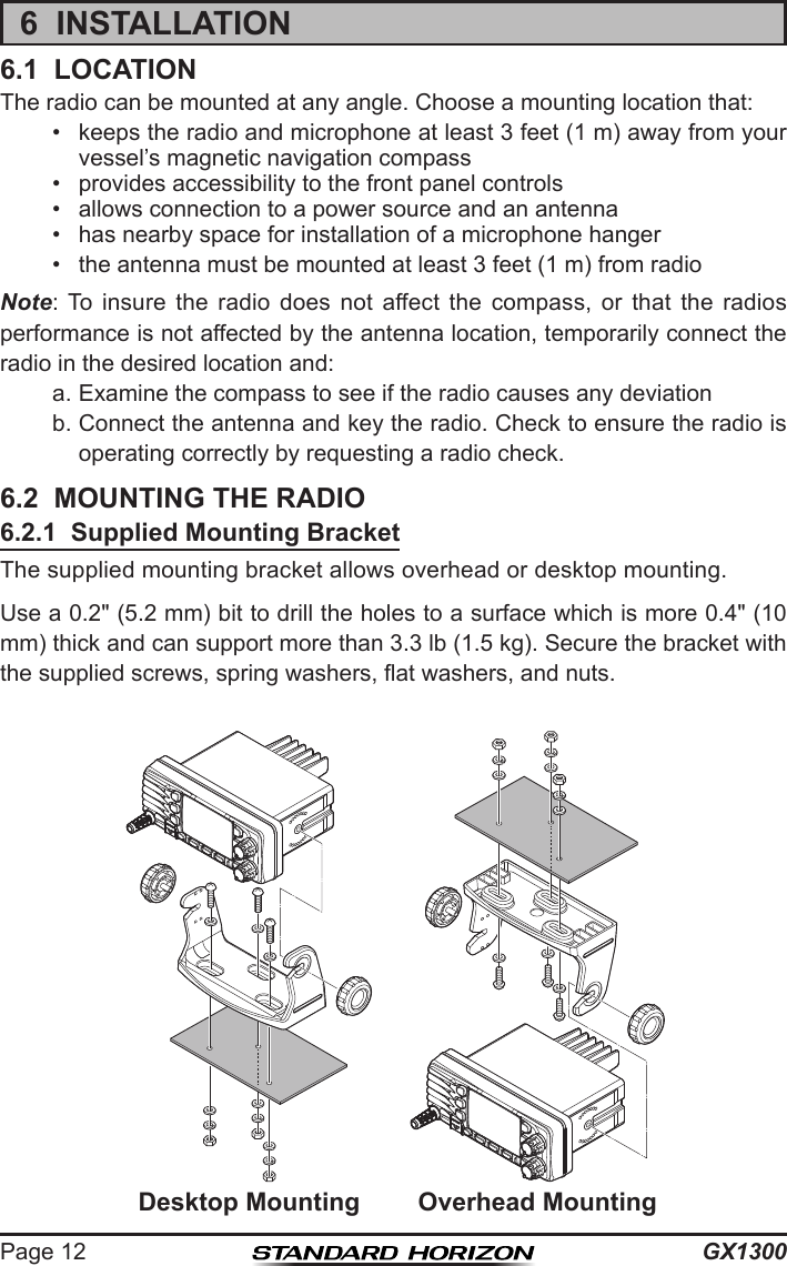 GX1300Page 126  INSTALLATION6.1  LOCATIONThe radio can be mounted at any angle. Choose a mounting location that:•  keeps the radio and microphone at least 3 feet (1 m) away from your vessel’s magnetic navigation compass•  provides accessibility to the front panel controls•  allows connection to a power source and an antenna•  has nearby space for installation of a microphone hanger•  the antenna must be mounted at least 3 feet (1 m) from radioNote: To  insure  the  radio  does  not  affect  the  compass,  or  that  the  radios performance is not affected by the antenna location, temporarily connect the radio in the desired location and:a. Examine the compass to see if the radio causes any deviationb. Connect the antenna and key the radio. Check to ensure the radio is operating correctly by requesting a radio check.6.2  MOUNTING THE RADIO6.2.1  Supplied Mounting BracketThe supplied mounting bracket allows overhead or desktop mounting.Use a 0.2&quot; (5.2 mm) bit to drill the holes to a surface which is more 0.4&quot; (10 mm) thick and can support more than 3.3 lb (1.5 kg). Secure the bracket with the supplied screws, spring washers, at washers, and nuts.   Desktop Mounting Overhead Mounting