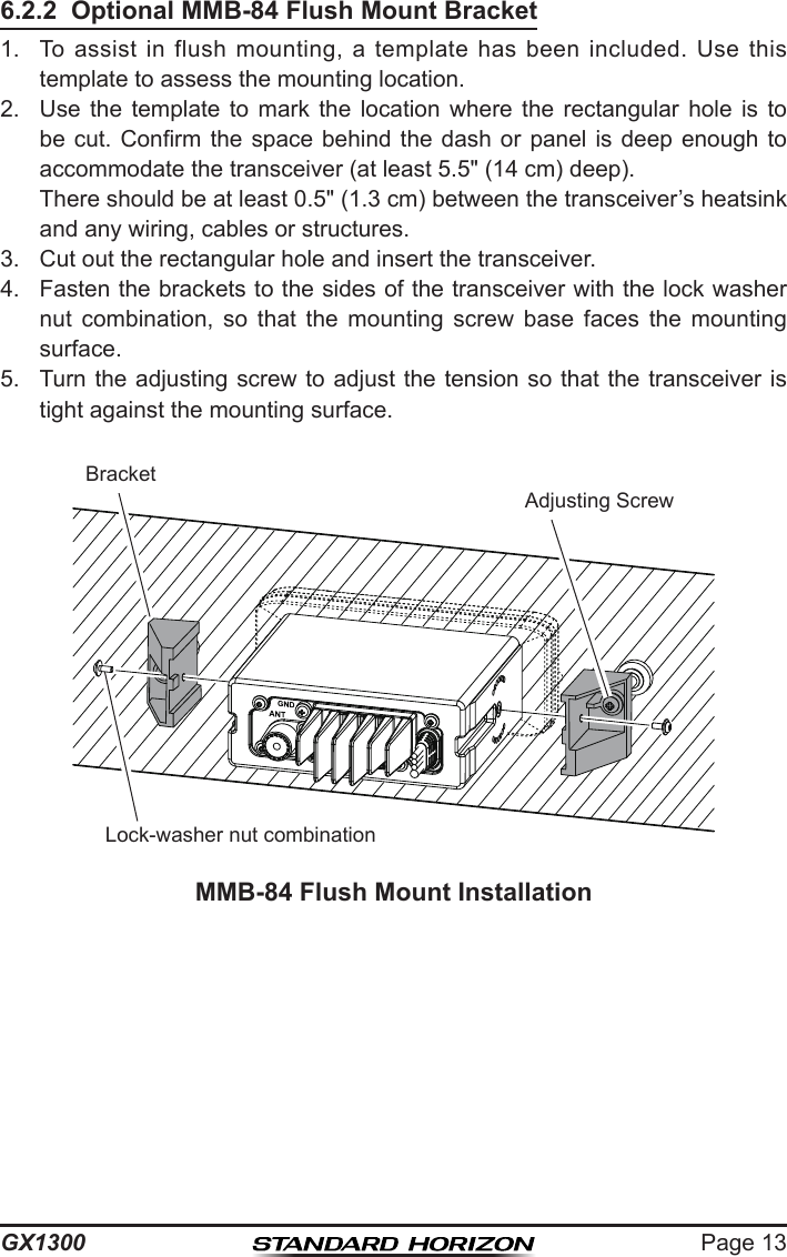 Page 13GX13006.2.2  Optional MMB-84 Flush Mount Bracket1.  To  assist in  flush  mounting,  a  template  has  been  included.  Use  this template to assess the mounting location.2.  Use  the  template  to  mark  the  location  where  the  rectangular  hole  is  to be cut. Conrm the  space  behind  the  dash or panel is  deep  enough  to accommodate the transceiver (at least 5.5&quot; (14 cm) deep).  There should be at least 0.5&quot; (1.3 cm) between the transceiver’s heatsink and any wiring, cables or structures. 3.  Cut out the rectangular hole and insert the transceiver.4.  Fasten the brackets to the sides of the transceiver with the lock washer nut  combination,  so  that  the  mounting  screw  base  faces  the  mounting surface.5.  Turn the adjusting screw to adjust the tension so that the transceiver is tight against the mounting surface.MMB-84 Flush Mount InstallationBracketAdjusting ScrewLock-washer nut combination