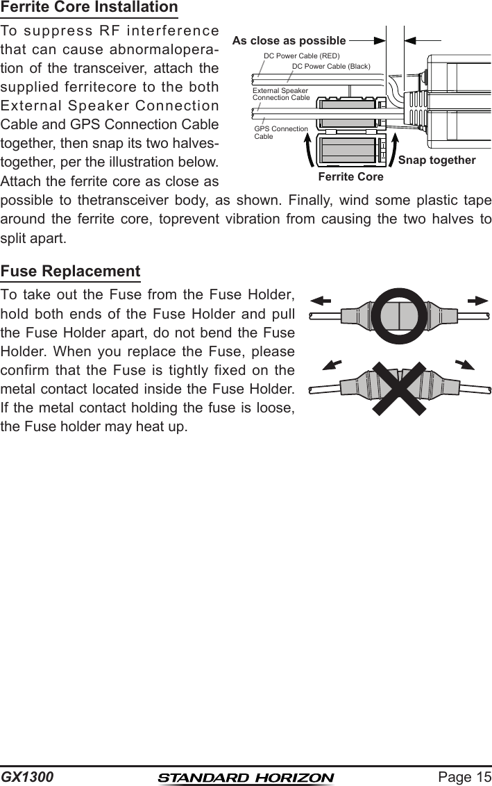 Page 15GX1300Ferrite Core InstallationTo  suppress  RF  interference that  can  cause  abnormalopera-tion  of  the  transceiver,  attach  the supplied  ferritecore  to  the  both External  Speaker  Connection Cable and GPS Connection Cable together, then snap its two halves-together, per the illustration below.Attach the ferrite core as close as possible  to  thetransceiver  body,  as  shown.  Finally,  wind  some  plastic  tape around  the  ferrite  core,  toprevent  vibration  from  causing  the  two  halves  to split apart.Fuse ReplacementTo  take  out  the  Fuse  from  the  Fuse  Holder, hold  both  ends  of  the  Fuse  Holder  and  pull the Fuse Holder apart, do not bend the Fuse Holder.  When  you  replace  the  Fuse,  please confirm  that  the  Fuse  is  tightly  fixed  on  the metal contact located inside the Fuse Holder. If the metal contact holding the fuse is loose, the Fuse holder may heat up.As close as possibleSnap togetherFerrite CoreDC Power Cable (RED)DC Power Cable (Black)GPS ConnectionCableExternal Speaker Connection Cable