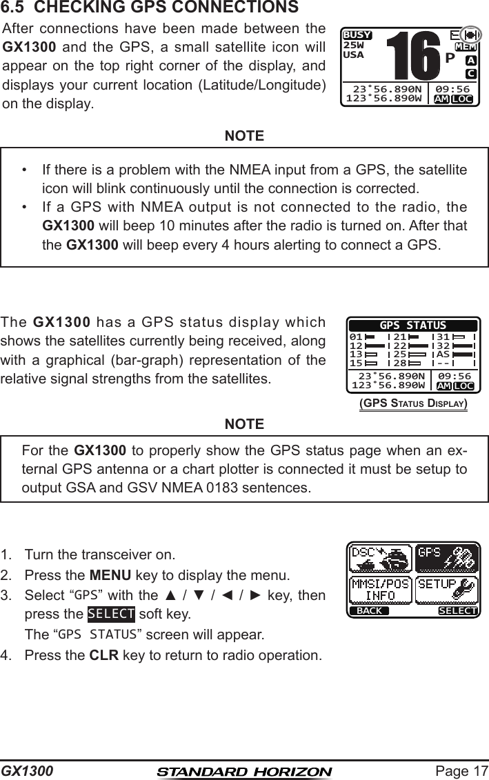 Page 17GX13006.5  CHECKING GPS CONNECTIONSAfter  connections  have  been  made  between  the GX1300  and  the  GPS,  a  small  satellite  icon  will appear on  the  top  right  corner  of  the  display,  and displays your current location (Latitude/Longitude) on the display.BUSYMEMLOCAMACUSA25W123˚56.890W 23˚56.890N 09:56P16NOTEThe  GX1300  has  a  GPS  status  display  which shows the satellites currently being received, along with  a  graphical  (bar-graph)  representation  of  the relative signal strengths from the satellites.(GPS StatuS DISPLay)GPS STATUSLOCAM123˚56.890W 23˚56.890N 09:5601121315212225283132AS--NOTE1.  Turn the transceiver on.BACK SELECT2.  Press the MENU key to display the menu.3.  Select “GPS” with the ▲ / ▼ / ◄ / ► key, then press the SELECT soft key.  The “GPS STATUS” screen will appear.4.  Press the CLR key to return to radio operation.•  If there is a problem with the NMEA input from a GPS, the satellite icon will blink continuously until the connection is corrected.•  If  a  GPS  with  NMEA  output  is  not  connected  to  the  radio,  the GX1300 will beep 10 minutes after the radio is turned on. After that the GX1300 will beep every 4 hours alerting to connect a GPS.For the GX1300 to properly show the GPS status page when an ex-ternal GPS antenna or a chart plotter is connected it must be setup to output GSA and GSV NMEA 0183 sentences.