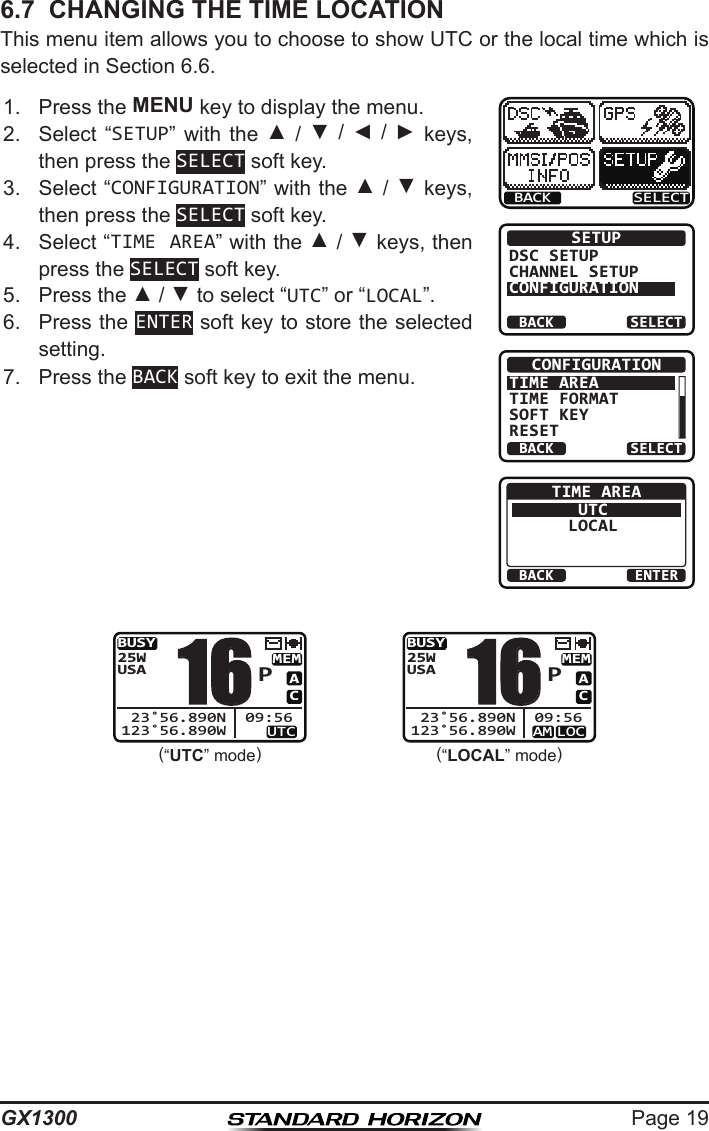 Page 19GX13006.7  CHANGING THE TIME LOCATIONThis menu item allows you to choose to show UTC or the local time which is selected in Section 6.6.1.  Press the MENU key to display the menu.BACK SELECTBACK SELECTSETUPDSC SETUPCHANNEL SETUPCONFIGURATIONBACK SELECTCONFIGURATIONTIME AREATIME FORMATSOFT KEYRESETBACK ENTERTIME AREAUTCLOCAL2.  Select  “SETUP”  with  the  ▲ / ▼  /  ◄  /  ►  keys, then press the SELECT soft key.3.  Select “CONFIGURATION” with the ▲ / ▼ keys, then press the SELECT soft key.4.  Select “TIME AREA” with the ▲ / ▼ keys, then press the SELECT soft key.5.  Press the ▲ / ▼ to select “UTC” or “LOCAL”.6.  Press the ENTER soft key to store the selected setting.7.  Press the BACK soft key to exit the menu.   (“UTC” mode)BUSYMEMUTCACUSA25W123˚56.890W 23˚56.890N 09:56P16(“LOCAL” mode)BUSYMEMLOCAMACUSA25W123˚56.890W 23˚56.890N 09:56P16