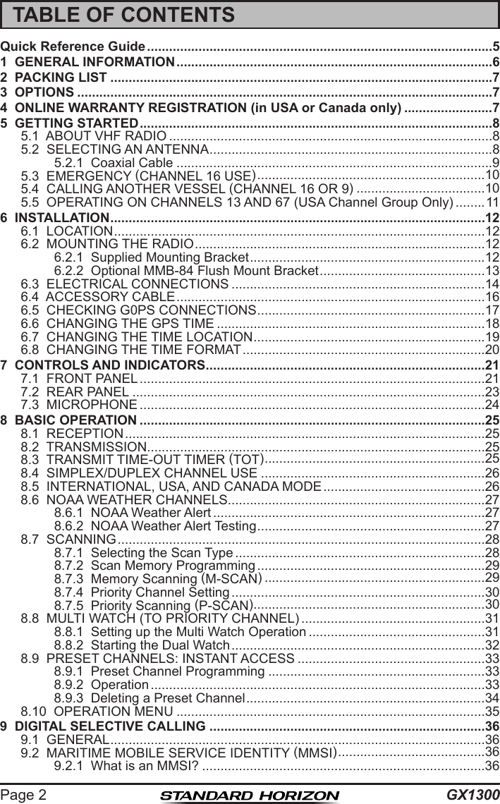 GX1300Page 2TABLE OF CONTENTSQuick Reference Guide ..............................................................................................51  GENERAL INFORMATION ......................................................................................62  PACKING LIST ........................................................................................................73  OPTIONS .................................................................................................................74  ONLINE WARRANTY REGISTRATION (in USA or Canada only) ........................75  GETTING STARTED ................................................................................................85.1  ABOUT VHF RADIO ........................................................................................85.2  SELECTING AN ANTENNA .............................................................................85.2.1  Coaxial Cable ......................................................................................95.3  EMERGENCY (CHANNEL 16 USE) ..............................................................105.4  CALLING ANOTHER VESSEL (CHANNEL 16 OR 9) ...................................105.5  OPERATING ON CHANNELS 13 AND 67 (USA Channel Group Only) ........116  INSTALLATION ......................................................................................................126.1  LOCATION .....................................................................................................126.2  MOUNTING THE RADIO ...............................................................................126.2.1  Supplied Mounting Bracket ................................................................126.2.2  Optional MMB-84 Flush Mount Bracket .............................................136.3  ELECTRICAL CONNECTIONS .....................................................................146.4  ACCESSORY CABLE ....................................................................................166.5  CHECKING G0PS CONNECTIONS ..............................................................176.6  CHANGING THE GPS TIME .........................................................................186.7  CHANGING THE TIME LOCATION ...............................................................196.8  CHANGING THE TIME FORMAT ..................................................................207  CONTROLS AND INDICATORS ............................................................................217.1  FRONT PANEL ..............................................................................................217.2  REAR PANEL ................................................................................................237.3  MICROPHONE ..............................................................................................248  BASIC OPERATION ..............................................................................................258.1  RECEPTION ..................................................................................................258.2  TRANSMISSION ............................................................................................258.3  TRANSMIT TIME-OUT TIMER (TOT) ............................................................258.4  SIMPLEX/DUPLEX CHANNEL USE .............................................................268.5  INTERNATIONAL, USA, AND CANADA MODE ............................................268.6  NOAA WEATHER CHANNELS ......................................................................278.6.1  NOAA Weather Alert ..........................................................................278.6.2  NOAA Weather Alert Testing ..............................................................278.7  SCANNING ....................................................................................................288.7.1  Selecting the Scan Type ....................................................................288.7.2  Scan Memory Programming ..............................................................298.7.3  Memory Scanning (M-SCAN) ............................................................298.7.4  Priority Channel Setting .....................................................................308.7.5  Priority Scanning (P-SCAN) ...............................................................308.8  MULTI WATCH (TO PRIORITY CHANNEL) ..................................................318.8.1  Setting up the Multi Watch Operation ................................................318.8.2  Starting the Dual Watch .....................................................................328.9  PRESET CHANNELS: INSTANT ACCESS ...................................................338.9.1  Preset Channel Programming ...........................................................338.9.2  Operation ...........................................................................................338.9.3  Deleting a Preset Channel .................................................................348.10  OPERATION MENU ....................................................................................359  DIGITAL SELECTIVE CALLING ...........................................................................369.1  GENERAL ......................................................................................................369.2  MARITIME MOBILE SERVICE IDENTITY (MMSI) ........................................369.2.1  What is an MMSI? .............................................................................36