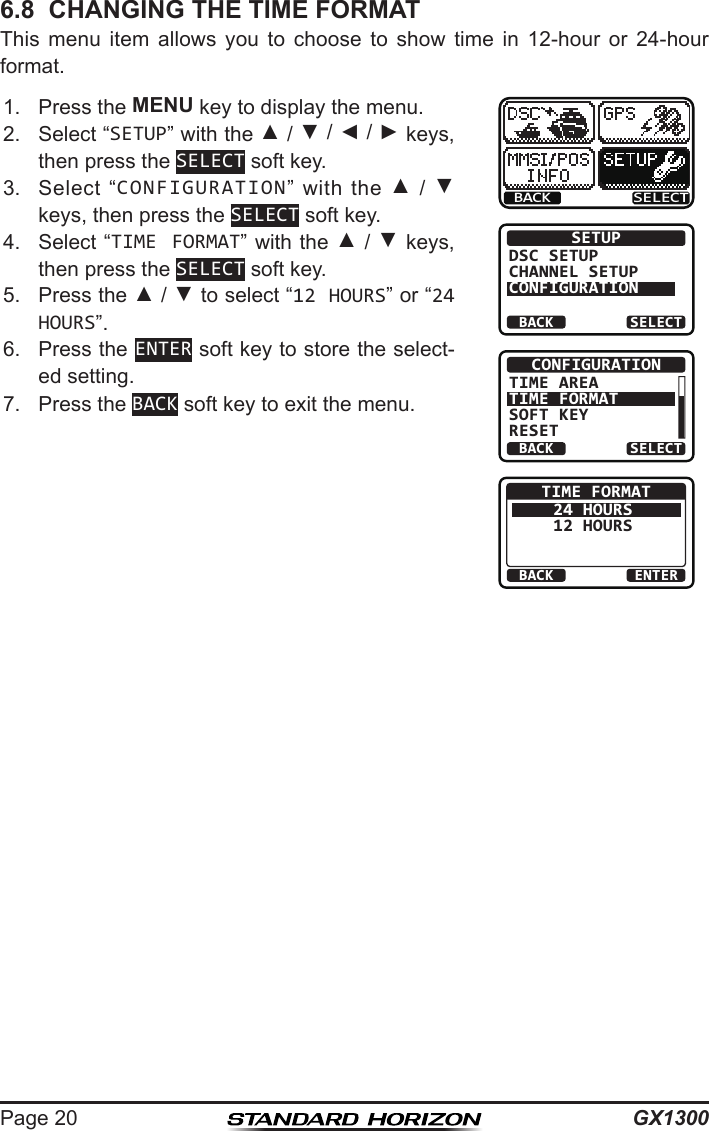 GX1300Page 206.8  CHANGING THE TIME FORMATThis  menu  item  allows  you  to  choose  to  show  time  in  12-hour  or  24-hour format.1.  Press the MENU key to display the menu.BACK SELECTBACK SELECTSETUPDSC SETUPCHANNEL SETUPCONFIGURATIONBACK SELECTCONFIGURATIONTIME AREATIME FORMATSOFT KEYRESETBACK ENTERTIME FORMAT24 HOURS12 HOURS2.  Select “SETUP” with the ▲ / ▼ / ◄ / ► keys, then press the SELECT soft key.3.  Select  “CONFIGURATION” with  the ▲ / ▼ keys, then press the SELECT soft key.4.  Select “TIME FORMAT” with the ▲ / ▼ keys, then press the SELECT soft key.5.  Press the ▲ / ▼ to select “12 HOURS” or “24 HOURS”.6.  Press the ENTER soft key to store the select-ed setting.7.  Press the BACK soft key to exit the menu.