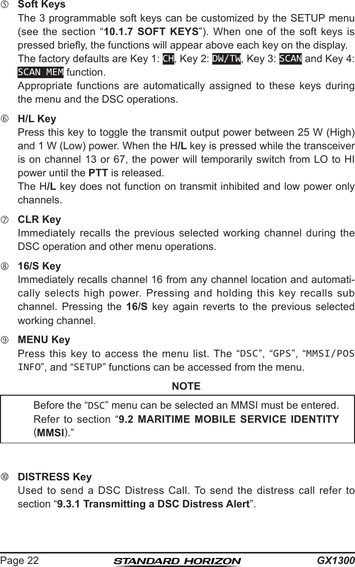 GX1300Page 22 Soft Keys  The 3 programmable soft keys can be customized by the SETUP menu (see  the  section  “10.1.7 SOFT KEYS”).  When  one  of  the  soft  keys  is pressed briey, the functions will appear above each key on the display.  The factory defaults are Key 1: CH, Key 2: DW/TW, Key 3: SCAN and Key 4: SCAN MEM function.  Appropriate  functions  are  automatically  assigned  to  these  keys  during the menu and the DSC operations. H/L Key  Press this key to toggle the transmit output power between 25 W (High) and 1 W (Low) power. When the H/L key is pressed while the transceiver is on channel 13 or 67, the power will temporarily switch from LO to HI power until the PTT is released.  The H/L key does not function on transmit inhibited and low power only channels. CLR Key  Immediately  recalls  the  previous  selected  working  channel  during  the DSC operation and other menu operations. 16/S Key  Immediately recalls channel 16 from any channel location and automati-cally  selects  high power.  Pressing and  holding  this key  recalls sub channel.  Pressing  the  16/S  key  again  reverts  to  the  previous  selected working channel. MENU Key  Press  this  key  to  access  the  menu  list. The  “DSC”,  “GPS”,  “MMSI/POS INFO”, and “SETUP” functions can be accessed from the menu.NOTE  DISTRESS Key  Used  to  send  a  DSC  Distress  Call. To  send  the  distress  call  refer  to section “9.3.1 Transmitting a DSC Distress Alert”.Before the “DSC” menu can be selected an MMSI must be entered. Refer  to  section  “9.2 MARITIME MOBILE SERVICE IDENTITY (MMSI).”