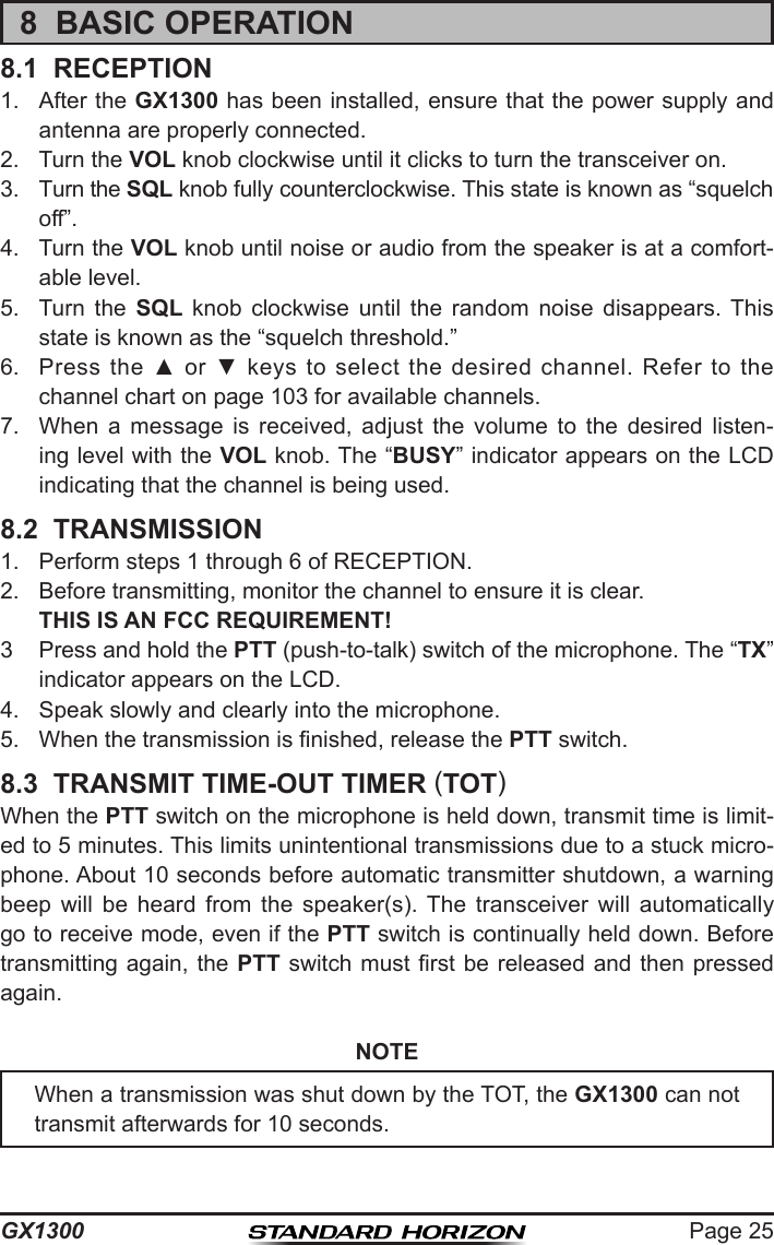 Page 25GX13008  BASIC OPERATION8.1  RECEPTION1.  After the GX1300 has been installed, ensure that the power supply and antenna are properly connected.2.  Turn the VOL knob clockwise until it clicks to turn the transceiver on.3.  Turn the SQL knob fully counterclockwise. This state is known as “squelch off”.4.  Turn the VOL knob until noise or audio from the speaker is at a comfort-able level.5.  Turn  the  SQL  knob  clockwise  until  the  random  noise  disappears.  This state is known as the “squelch threshold.”6.  Press the  ▲  or ▼  keys  to  select the  desired  channel.  Refer  to  the channel chart on page 103 for available channels.7.  When  a  message  is  received,  adjust  the  volume  to  the  desired  listen-ing level with the VOL knob. The “BUSY” indicator appears on the LCD indicating that the channel is being used.8.2  TRANSMISSION1.  Perform steps 1 through 6 of RECEPTION.2.  Before transmitting, monitor the channel to ensure it is clear. THIS IS AN FCC REQUIREMENT! 3  Press and hold the PTT (push-to-talk) switch of the microphone. The “TX” indicator appears on the LCD.4.  Speak slowly and clearly into the microphone.5.  When the transmission is nished, release the PTT switch.8.3  TRANSMIT TIME-OUT TIMER (TOT)When the PTT switch on the microphone is held down, transmit time is limit-ed to 5 minutes. This limits unintentional transmissions due to a stuck micro-phone. About 10 seconds before automatic transmitter shutdown, a warning beep  will  be  heard  from  the  speaker(s).  The  transceiver  will  automatically go to receive mode, even if the PTT switch is continually held down. Before transmitting again, the  PTT  switch  must rst be released and then pressed again.NOTEWhen a transmission was shut down by the TOT, the GX1300 can not transmit afterwards for 10 seconds.