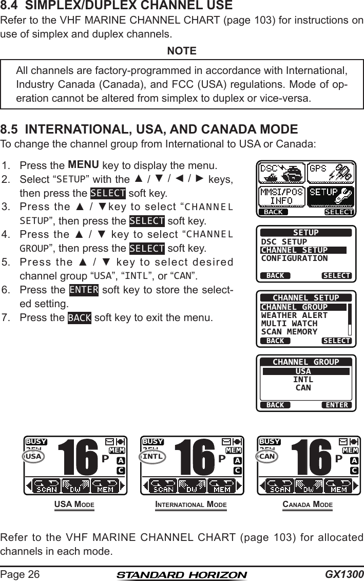 GX1300Page 268.4  SIMPLEX/DUPLEX CHANNEL USERefer to the VHF MARINE CHANNEL CHART (page 103) for instructions on use of simplex and duplex channels.NOTE8.5  INTERNATIONAL, USA, AND CANADA MODETo change the channel group from International to USA or Canada: 1.  Press the MENU key to display the menu.BACK SELECTBACK SELECTSETUPDSC SETUPCHANNEL SETUPCONFIGURATIONBACK SELECTCHANNEL SETUPCHANNEL GROUPWEATHER ALERTMULTI WATCHSCAN MEMORYBACK ENTERCHANNEL GROUPUSAINTLCAN2.  Select “SETUP” with the ▲ / ▼ / ◄ / ► keys, then press the SELECT soft key.3.  Press  the  ▲  /  ▼key  to  select  “CHANNEL SETUP”, then press the SELECT soft key.4.  Press  the  ▲  /  ▼  key  to  select  “CHANNEL GROUP”, then press the SELECT soft key.5.  Press  the  ▲  /  ▼  key  to  select  desired channel group “USA”, “INTL”, or “CAN”.6.  Press the ENTER soft key to store the select-ed setting.7.  Press the BACK soft key to exit the menu.      Refer  to  the  VHF  MARINE  CHANNEL  CHART  (page  103)  for  allocated channels in each mode.All channels are factory-programmed in accordance with International, Industry Canada (Canada), and FCC (USA) regulations. Mode of op-eration cannot be altered from simplex to duplex or vice-versa.uSa MoDeBUSYMEMACUSA25WP16InternatIonaL MoDeBUSYMEMACINTL25WP16CanaDa MoDeBUSYMEMACCAN25WP16