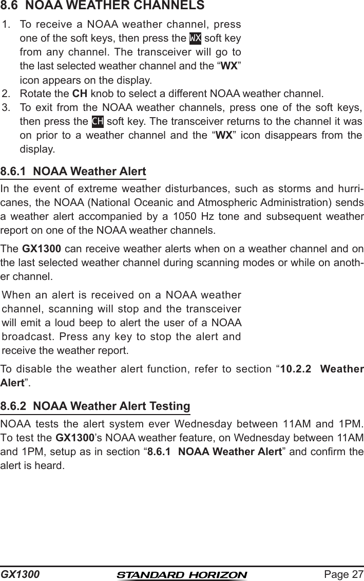 Page 27GX13008.6  NOAA WEATHER CHANNELS1.  To  receive  a  NOAA  weather  channel,  press one of the soft keys, then press the WX soft key from  any  channel. The  transceiver  will  go  to the last selected weather channel and the “WX” icon appears on the display.2.  Rotate the CH knob to select a different NOAA weather channel.3.  To  exit  from  the  NOAA  weather  channels,  press  one  of  the  soft  keys, then press the CH soft key. The transceiver returns to the channel it was on  prior  to  a  weather  channel  and  the  “WX”  icon  disappears  from  the display.8.6.1  NOAA Weather AlertIn  the  event  of  extreme  weather  disturbances,  such  as  storms  and  hurri-canes, the NOAA (National Oceanic and Atmospheric Administration) sends a  weather  alert  accompanied  by  a  1050  Hz  tone  and  subsequent  weather report on one of the NOAA weather channels.The GX1300 can receive weather alerts when on a weather channel and on the last selected weather channel during scanning modes or while on anoth-er channel.When  an alert  is  received  on  a  NOAA  weather channel,  scanning  will stop  and  the transceiver will emit a  loud  beep to alert the user of a  NOAA broadcast.  Press  any  key  to  stop  the  alert  and receive the weather report. To  disable  the  weather  alert  function,  refer  to  section  “10.2.2  Weather Alert”.8.6.2  NOAA Weather Alert TestingNOAA  tests  the  alert  system  ever  Wednesday  between  11AM  and  1PM. To test the GX1300’s NOAA weather feature, on Wednesday between 11AM and 1PM, setup as in section “8.6.1  NOAA Weather Alert” and conrm the alert is heard.