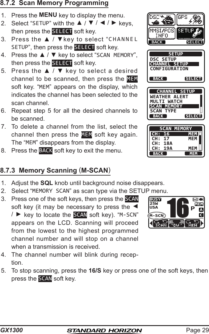 Page 29GX13008.7.2  Scan Memory Programming1.  Press the MENU key to display the menu.BACK SELECTBACK SELECTSETUPDSC SETUPCHANNEL SETUPCONFIGURATIONBACK SELECTCHANNEL SETUPWEATHER ALERTMULTI WATCHSCAN MEMORYSCAN TYPEBACK MEMSCAN MEMORYCH: 16CH: 17CH: 18ACH: 19AMEMMEMMEM2.  Select “SETUP” with the ▲ / ▼ / ◄ / ► keys, then press the SELECT soft key.3.  Press  the  ▲  /  ▼key  to  select  “CHANNEL SETUP”, then press the SELECT soft key.4.  Press the ▲ / ▼ key to select “SCAN MEMORY”, then press the SELECT soft key.5.  Press  the  ▲  /  ▼  key  to  select  a  desired channel to  be  scanned, then  press  the  MEM soft  key.  “MEM”  appears  on  the  display,  which indicates the channel has been selected to the scan channel.6.  Repeat  step  5  for  all  the  desired  channels  to be scanned.7.  To  delete  a  channel  from  the  list,  select  the channel  then  press  the MEM  soft  key again. The “MEM” disappears from the display.8.  Press the BACK soft key to exit the menu.8.7.3  Memory Scanning (M-SCAN)1.  Adjust the SQL knob until background noise disappears.2.  Select “MEMORY SCAN” as scan type via the SETUP menu.3.  Press one of the soft keys, then press the SCAN soft key (it may  be  necessary  to  press the ◄ /  ►  key  to  locate  the  SCAN  soft  key).  “M-SCN” appears on  the LCD.  Scanning will  proceed from  the  lowest  to  the  highest  programmed channel  number  and  will stop  on  a  channel when a transmission is received.BUSYMEMACUSA25WM-SCNP164.  The  channel  number  will  blink  during  recep-tion.5.  To stop scanning, press the 16/S key or press one of the soft keys, then press the SCAN soft key.