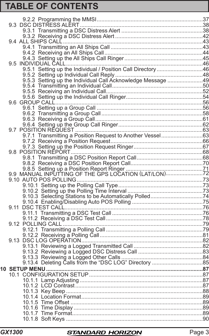 Page 3GX1300TABLE OF CONTENTS9.2.2  Programming the MMSI .....................................................................379.3  DSC DISTRESS ALERT ................................................................................389.3.1  Transmitting a DSC Distress Alert .....................................................389.3.2  Receiving a DSC Distress Alert .........................................................429.4  ALL SHIPS CALL ...........................................................................................439.4.1  Transmitting an All Ships Call ............................................................439.4.2  Receiving an All Ships Call ................................................................449.4.3  Setting up the All Ships Call Ringer ...................................................459.5  INDIVIDUAL CALL .........................................................................................469.5.1  Setting up the Individual / Position Call Directory ..............................469.5.2  Setting up Individual Call Reply .........................................................489.5.3  Setting up the Individual Call Acknowledge Message .......................499.5.4  Transmitting an Individual Call ...........................................................509.5.5  Receiving an Individual Call ...............................................................529.5.6  Setting up the Individual Call Ringer ..................................................549.6  GROUP CALL ................................................................................................569.6.1  Setting up a Group Call .....................................................................569.6.2  Transmitting a Group Call ..................................................................589.6.3  Receiving a Group Call ......................................................................619.6.4  Setting up the Group Call Ringer .......................................................629.7  POSITION REQUEST ...................................................................................639.7.1  Transmitting a Position Request to Another Vessel ...........................639.7.2  Receiving a Position Request ............................................................669.7.3  Setting up the Position Request Ringer .............................................679.8  POSITION REPORT ......................................................................................689.8.1  Transmitting a DSC Position Report Call ...........................................689.8.2  Receiving a DSC Position Report Call ...............................................709.8.5  Setting up a Position Report Ringer ..................................................719.9  MANUAL INPUTTING OF THE GPS LOCATION (LAT/LON) ........................729.10  AUTO POS POLLING ..................................................................................739.10.1  Setting up the Polling Call Type .......................................................739.10.2  Setting up the Polling Time Interval .................................................739.10.3  Selecting Stations to be Automatically Polled ..................................749.10.4  Enabling/Disabling Auto POS Polling ..............................................759.11  DSC TEST CALL ..........................................................................................769.11.1  Transmitting a DSC Test Call ...........................................................769.11.2  Receiving a DSC Test Call ...............................................................789.12  POLLING CALL ...........................................................................................799.12.1  Transmitting a Polling Call ...............................................................799.12.2  Receiving a Polling Call ...................................................................819.13  DSC LOG OPERATION ...............................................................................829.13.1  Reviewing a Logged Transmitted Call .............................................829.13.2  Reviewing a Logged DSC Distress Call ..........................................839.13.3  Reviewing a Logged Other Calls .....................................................849.13.4  Deleting Calls from the “DSC LOG” Directory .................................8510  SETUP MENU ......................................................................................................8710.1  CONFIGURATION SETUP ..........................................................................8710.1.1  Lamp Adjusting ................................................................................8710.1.2  LCD Contrast ...................................................................................8710.1.3  Key Beep .........................................................................................8810.1.4  Location Format ...............................................................................8910.1.5  Time Offset ......................................................................................8910.1.6  Time Display ....................................................................................8910.1.7  Time Format .....................................................................................8910.1.8  Soft Keys .........................................................................................90