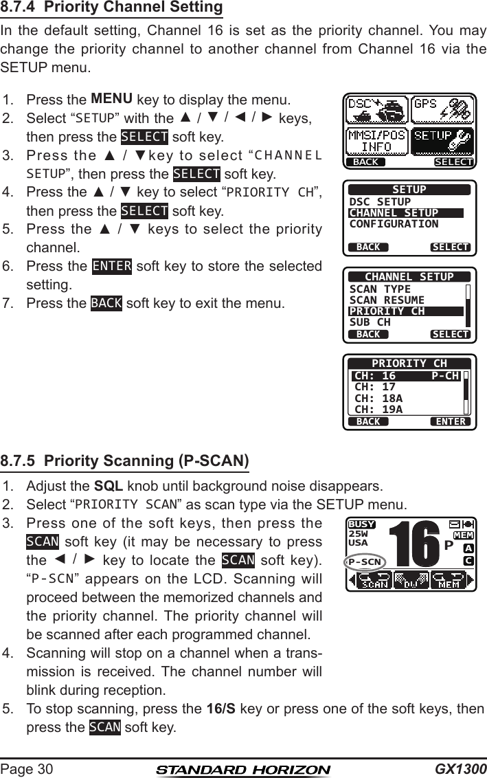 GX1300Page 308.7.4  Priority Channel SettingIn  the  default  setting,  Channel  16  is  set  as  the  priority  channel.  You  may change the  priority  channel  to  another  channel  from  Channel  16  via  the SETUP menu.1.  Press the MENU key to display the menu.BACK SELECTBACK SELECTSETUPDSC SETUPCHANNEL SETUPCONFIGURATIONBACK SELECTCHANNEL SETUPSCAN TYPESCAN RESUMEPRIORITY CHSUB CHBACK ENTERPRIORITY CHCH: 16CH: 17CH: 18ACH: 19AP-CH2.  Select “SETUP” with the ▲ / ▼ / ◄ / ► keys, then press the SELECT soft key.3.  Press  the  ▲  /  ▼key  to  select  “CHANNEL SETUP”, then press the SELECT soft key.4.  Press the ▲ / ▼ key to select “PRIORITY CH”, then press the SELECT soft key.5.  Press  the  ▲  /  ▼  keys  to  select  the  priority channel.6.  Press the ENTER soft key to store the selected setting.7.  Press the BACK soft key to exit the menu.8.7.5  Priority Scanning (P-SCAN)1.  Adjust the SQL knob until background noise disappears.2.  Select “PRIORITY SCAN” as scan type via the SETUP menu.3.  Press  one  of  the  soft  keys,  then  press  the SCAN soft  key  (it  may  be  necessary  to  press the  ◄  /  ►  key  to  locate  the  SCAN  soft  key). “P-SCN”  appears  on  the  LCD.  Scanning  will proceed between the memorized channels and the  priority  channel.  The  priority  channel  will be scanned after each programmed channel.BUSYMEMACUSA25WP-SCNP164.  Scanning will stop on a channel when a trans-mission  is  received.  The  channel  number  will blink during reception.5.  To stop scanning, press the 16/S key or press one of the soft keys, then press the SCAN soft key.